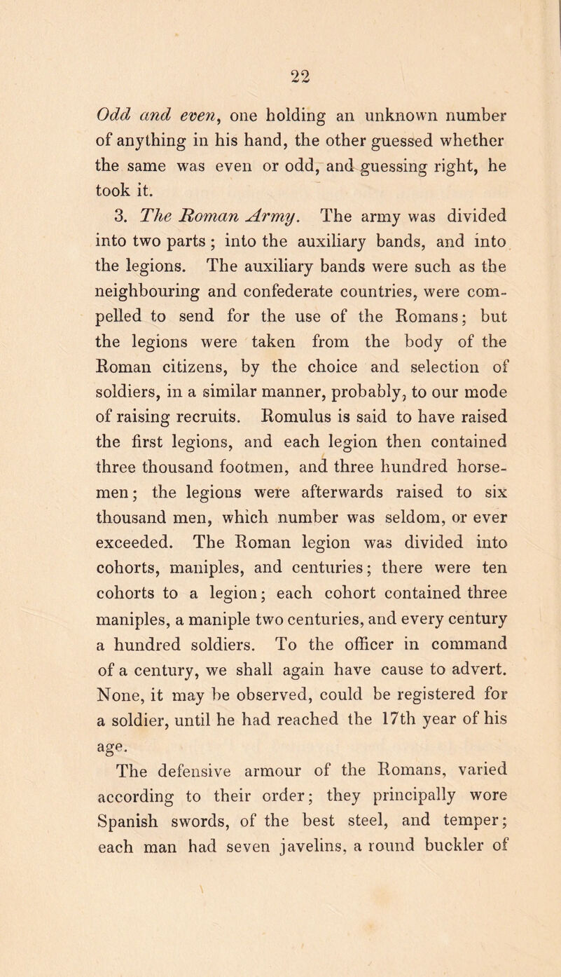 Odd and even, one holding an unknown number of anything in his hand, the other guessed whether the same was even or odd, and guessing right, he took it. 3. The Homan Army. The army was divided into two parts; into the auxiliary bands, and into the legions. The auxiliary bands were such as the neighbouring and confederate countries, were com- pelled to send for the use of the Romans; but the legions were taken from the body of the Roman citizens, by the choice and selection of soldiers, in a similar manner, probably, to our mode of raising recruits. Romulus is said to have raised the first legions, and each legion then contained three thousand footmen, and three hundred horse- men; the legions were afterwards raised to six thousand men, which number was seldom, or ever exceeded. The Roman legion was divided into cohorts, maniples, and centuries; there were ten cohorts to a legion; each cohort contained three maniples, a maniple two centuries, and every century a hundred soldiers. To the officer in command of a century, we shall again have cause to advert. None, it may be observed, could be registered for a soldier, until he had reached the 17th year of his age. The defensive armour of the Romans, varied according to their order; they principally wore Spanish swords, of the best steel, and temper; each man had seven javelins, a round buckler of