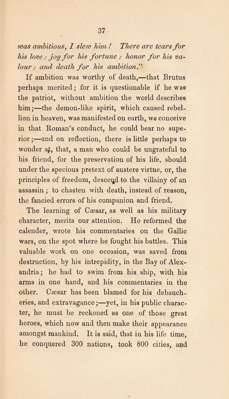 was ambitious, I slew him ! There are tears for his love; joy for his fortune ; honor for his va- lour ; and death for his ambition If ambition was worthy of death,—that Brutus perhaps merited; for it is questionable if he was the patriot, without ambition the world describes him;—the demon-like spirit, which caused rebel- lion in heaven, was manifested on earth, we conceive in that Homan’s conduct, he could bear no supe- rior ;—and on reflection, there is little perhaps to wonder a£, that, a man who could be ungrateful to his friend, for the preservation of his life, should under the specious pretext of austere virtue, or, the principles of freedom, descend to the villainy of an assassin ; to chasten with death, instead of reason, the fancied errors of his companion and friend. The learning of Caesar, as well as his military character, merits our attention. He reformed the calender, wrote his commentaries on the Gallic wars, on the spot where he fought his battles. This valuable work on one occasion, was saved from destruction, by his intrepidity, in the Bay of Alex- andria; he had to swim from his ship, with his arms in one hand, and his commentaries in the other. Caesar has been blamed for his debauch- eries, and extravagance;—yet, in his public charac- ter, he must be reckoned as one of those great heroes, which now and then make their appearance amongst mankind. It is said, that in his life time, he conquered 300 nations, took 800 cities, and