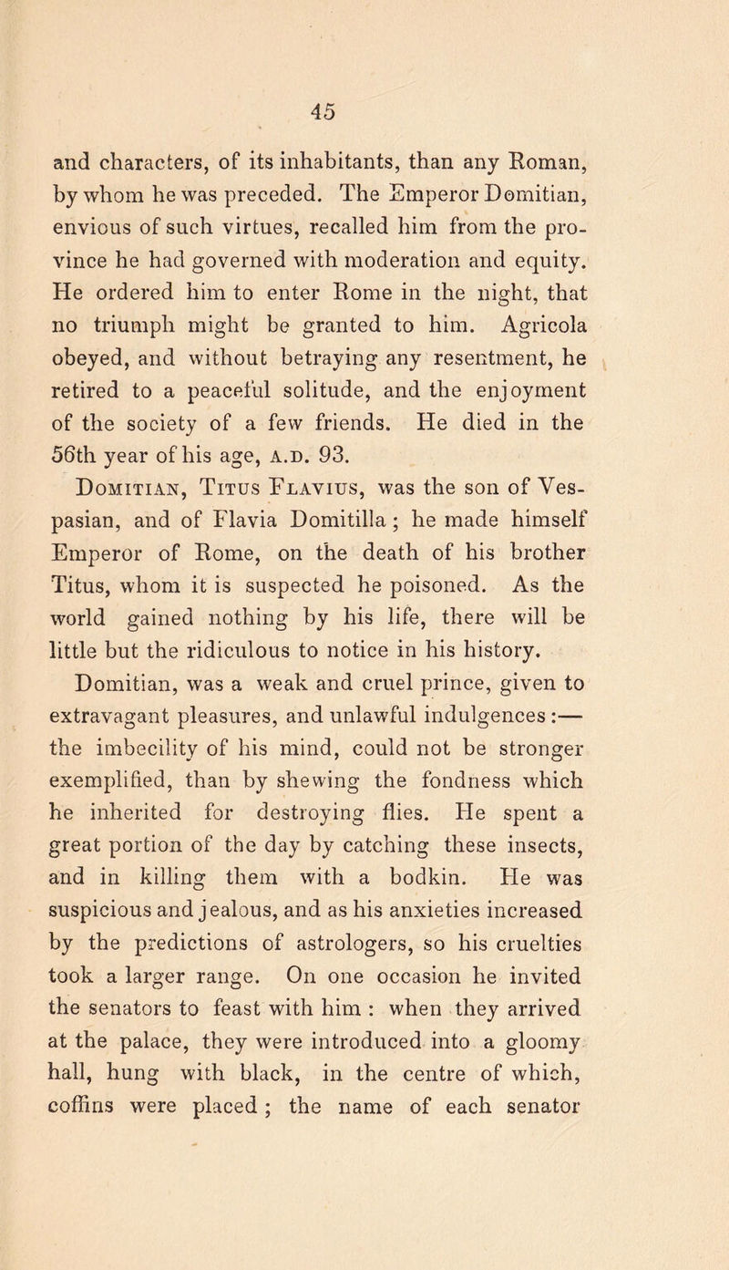 and characters, of its inhabitants, than any Roman, by whom he was preceded. The Emperor Dornitian, envious of such virtues, recalled him from the pro- vince he had governed with moderation and equity. He ordered him to enter Rome in the night, that no triumph might be granted to him. Agricola obeyed, and without betraying any resentment, he retired to a peaceful solitude, and the enjoyment of the society of a few friends. He died in the 56th year of his age, a.d. 93. Domitian, Titus Flavius, was the son of Ves- pasian, and of Flavia Domitilla; he made himself Emperor of Rome, on the death of his brother Titus, whom it is suspected he poisoned. As the world gained nothing by his life, there will be little but the ridiculous to notice in his history. Dornitian, was a weak and cruel prince, given to extravagant pleasures, and unlawful indulgences :— the imbecility of his mind, could not be stronger exemplified, than by shewing the fondness which he inherited for destroying flies. He spent a great portion of the day by catching these insects, and in killing them with a bodkin. He was suspicious and jealous, and as his anxieties increased by the predictions of astrologers, so his cruelties took a larger range. On one occasion he invited the senators to feast with him : when they arrived at the palace, they were introduced into a gloomy hall, hung with black, in the centre of which, coffins were placed; the name of each senator