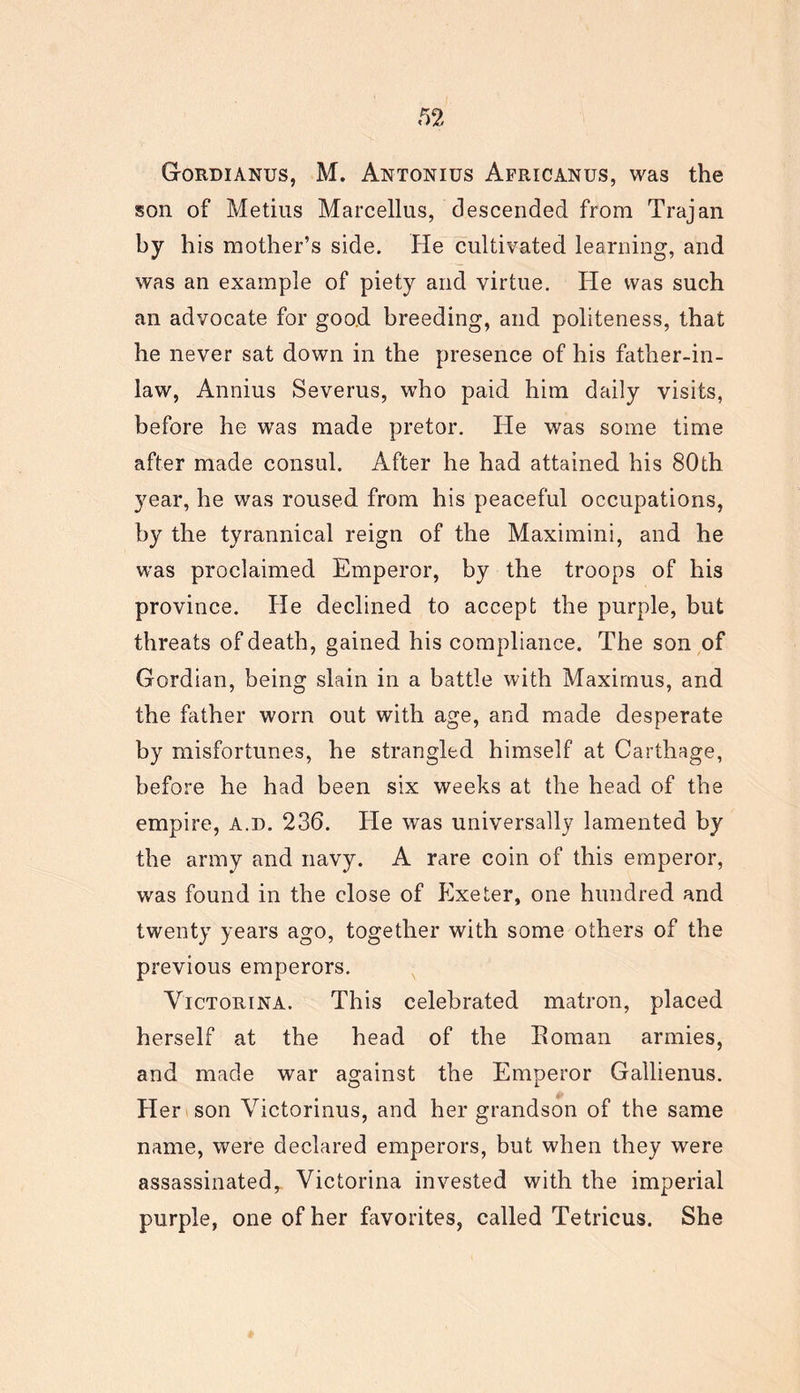 Gordianus, M. Antonius Africanus, was the son of Metius Marcellus, descended from Trajan by his mother’s side. He cultivated learning, and was an example of piety and virtue. He was such an advocate for good breeding, and politeness, that he never sat down in the presence of his father-in- law, Annius Severus, who paid him daily visits, before he was made pretor. He was some time after made consul. After he had attained his 80th year, he was roused from his peaceful occupations, by the tyrannical reign of the Maximini, and he was proclaimed Emperor, by the troops of his province. He declined to accept the purple, but threats of death, gained his compliance. The son of Gordian, being slain in a battle with Maximus, and the father worn out with age, and made desperate by misfortunes, he strangled himself at Carthage, before he had been six weeks at the head of the empire, a.d. 236. He was universally lamented by the army and navy. A rare coin of this emperor, was found in the close of Exeter, one hundred and twenty years ago, together with some others of the previous emperors. Victorina. This celebrated matron, placed herself at the head of the Eoman armies, and made war against the Emperor Gallienus. H er son Victorinus, and her grandson of the same name, were declared emperors, but when they were assassinated, Victorina invested with the imperial purple, one of her favorites, called Tetricus. She