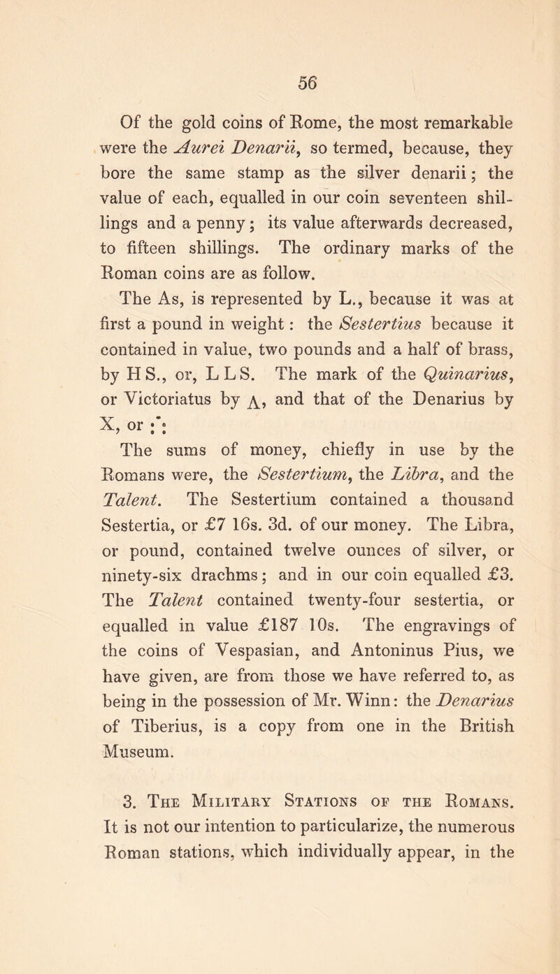 Of the gold coins of Eome, the most remarkable were the Aurei Denarii, so termed, because, they bore the same stamp as the silver denarii; the value of each, equalled in our coin seventeen shil- lings and a penny; its value afterwards decreased, to fifteen shillings. The ordinary marks of the Roman coins are as follow. The As, is represented by L,, because it was at first a pound in weight: the Sestertius because it contained in value, two pounds and a half of brass, by HS., or, LLS. The mark of the Quinarius, or Victoriatus by and that of the Denarius by X, or f: The sums of money, chiefly in use by the Romans were, the Sestertium, the Libra, and the Talent. The Sestertium contained a thousand Sestertia, or £7 16s. 3d. of our money. The Libra, or pound, contained twelve ounces of silver, or ninety-six drachms; and in our coin equalled £3. The Talent contained twenty-four sestertia, or equalled in value £187 10s. The engravings of the coins of Vespasian, and Antoninus Pius, we have given, are from those we have referred to, as being in the possession of Mr. Winn: the Denarius of Tiberius, is a copy from one in the British Museum. 3. The Military Stations of the Romans. It is not our intention to particularize, the numerous Roman stations, which individually appear, in the