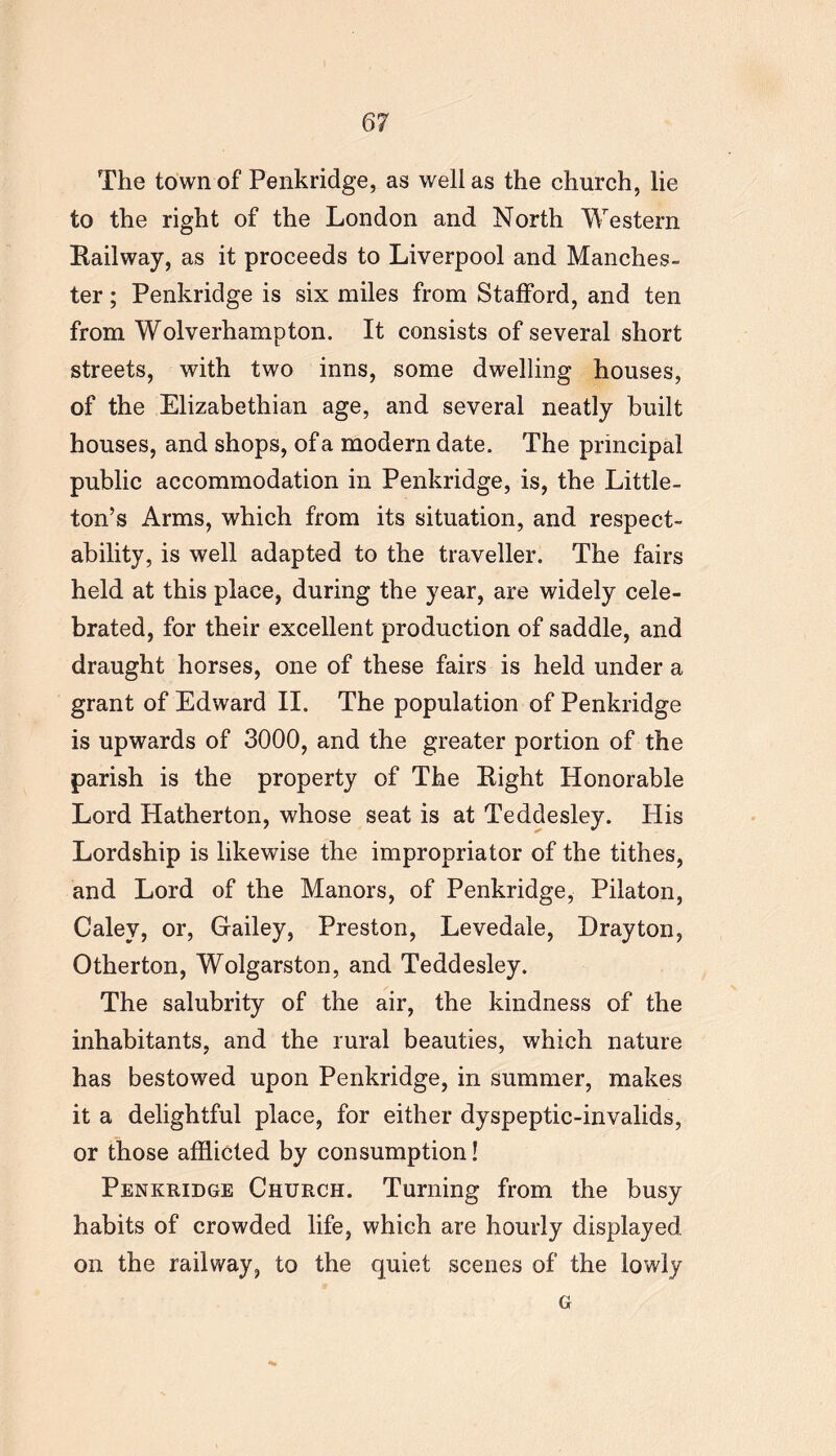 The town of Penkridge, as well as the church, lie to the right of the London and North Western Railway, as it proceeds to Liverpool and Manches- ter ; Penkridge is six miles from Stafford, and ten from Wolverhampton. It consists of several short streets, with two inns, some dwelling houses, of the Elizabethian age, and several neatly built houses, and shops, of a modern date. The principal public accommodation in Penkridge, is, the Little- ton’s Arms, which from its situation, and respect- ability, is well adapted to the traveller. The fairs held at this place, during the year, are widely cele- brated, for their excellent production of saddle, and draught horses, one of these fairs is held under a grant of Edward II. The population of Penkridge is upwards of 3000, and the greater portion of the parish is the property of The Right Honorable Lord Hatherton, whose seat is at Teddesley. His Lordship is likewise the impropriator of the tithes, and Lord of the Manors, of Penkridge, Pilaton, Caley, or, Gailey, Preston, Levedale, Drayton, Otherton, Wolgarston, and Teddesley. The salubrity of the air, the kindness of the inhabitants, and the rural beauties, which nature has bestowed upon Penkridge, in summer, makes it a delightful place, for either dyspeptic-invalids, or those afflicted by consumption! Penkridge Church. Turning from the busy habits of crowded life, which are hourly displayed on the railway, to the quiet scenes of the lowly G