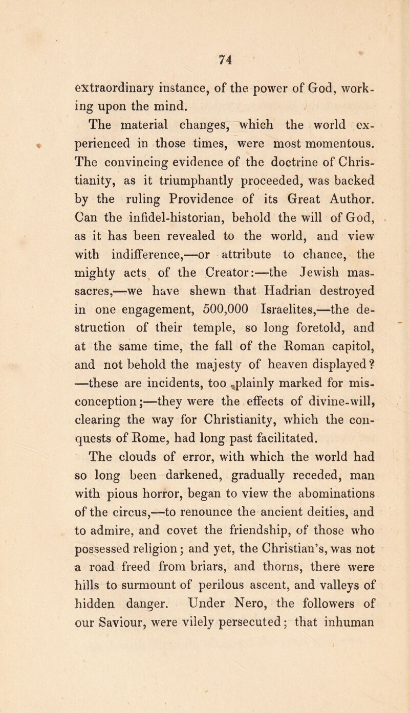 extraordinary instance, of the power of God, work- ing upon the mind. The material changes, which the world ex- perienced in those times, were most momentous. The convincing evidence of the doctrine of Chris- tianity, as it triumphantly proceeded, was backed by the ruling Providence of its Great Author. Can the infidel-historian, behold the will of God, as it has been revealed to the world, and view with indifference,—or attribute to chance, the mighty acts of the Creator:—the Jewish mas- sacres,-—we have shewn that Hadrian destroyed in one engagement, 500,000 Israelites,—the de- struction of their temple, so long foretold, and at the same time, the fall of the Roman capitol, and not behold the majesty of heaven displayed? •—these are incidents, too ^plainly marked for mis- conception;—they were the effects of divine-will, clearing the way for Christianity, which the con- quests of Rome, had long past facilitated. The clouds of error, with which the world had so long been darkened, gradually receded, man with pious horror, began to view the abominations of the circus,-—to renounce the ancient deities, and to admire, and covet the friendship, of those who possessed religion; and yet, the Christian’s, was not a road freed from briars, and thorns, there were hills to surmount of perilous ascent, and valleys of hidden danger. Under Nero, the followers of our Saviour, were vilely persecuted; that inhuman