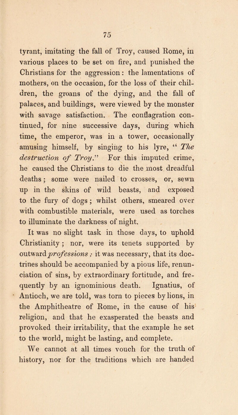 tyrant, imitating the fall of Troy, caused Rome, in various places to be set on fire, and punished the Christians for the aggression: the lamentations of mothers, on the occasion, for the loss of their chil- dren, the groans of the dying, and the fall of palaces, and buildings, were viewed by the monster with savage satisfaction. The conflagration con- tinued, for nine successive days, during which time, the emperor, was in a tower, occasionally amusing himself, by singing to his lyre, “ The destruction of Troy.” For this imputed crime, he caused the Christians to die the most dreadful deaths; some were nailed to crosses, or, sewn up in the skins of wild beasts, and exposed to the fury of dogs ; whilst others, smeared over with combustible materials, were used as torches to illuminate the darkness of night. It was no slight task in those days, to uphold Christianity; nor, were its tenets supported by outward professions; it was necessary, that its doc- trines should be accompanied by a pious life, renun- ciation of sins, by extraordinary fortitude, and fre- quently by an ignominious death. Ignatius, of Antioch, we are told, was torn to pieces by lions, in the Amphitheatre of Rome, in the cause of his religion, and that he exasperated the beasts and provoked their irritability, that the example he set to the world, might be lasting, and complete. We cannot at all times vouch for the truth of history, nor for the traditions which are handed