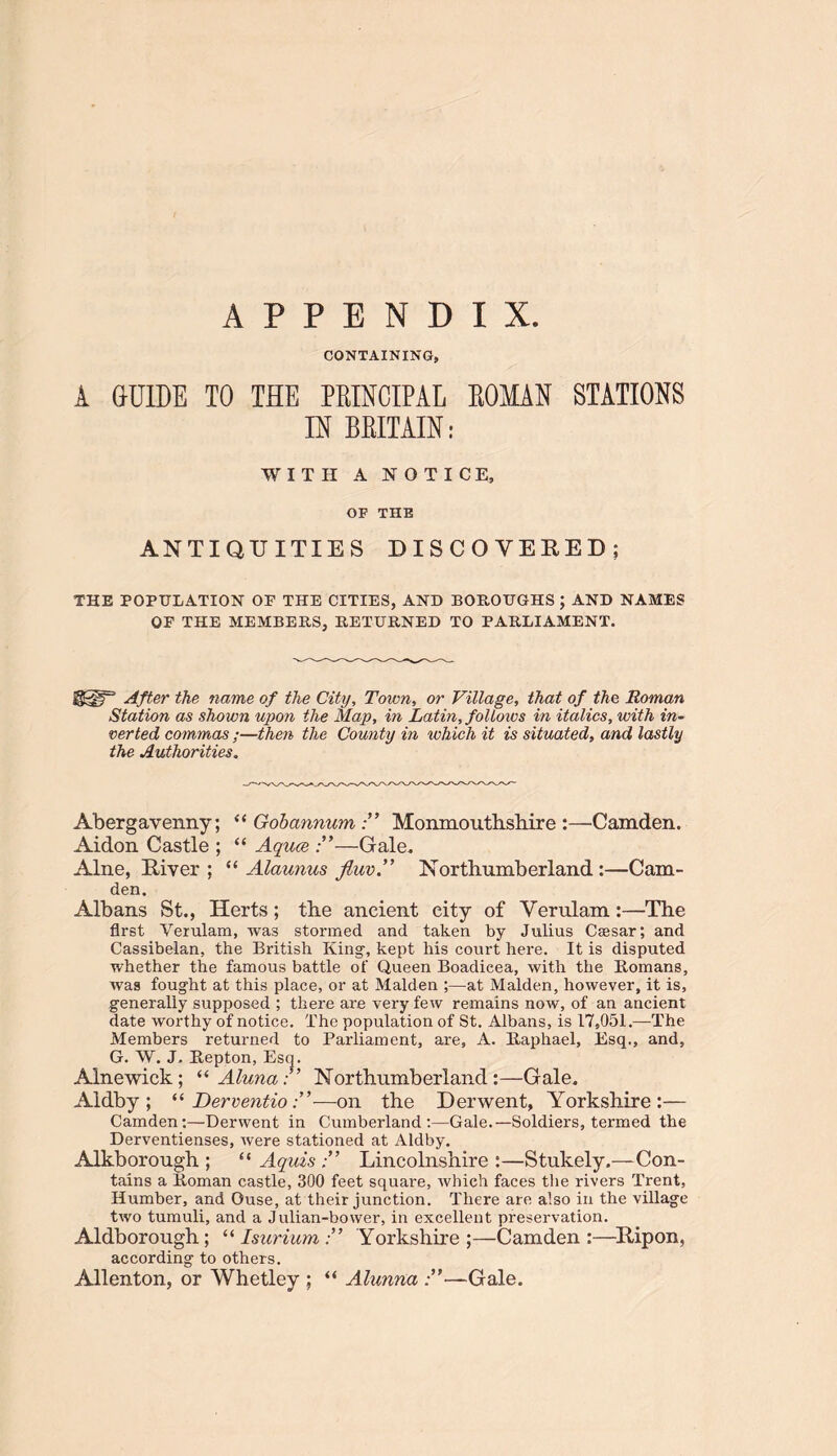 APPENDIX. CONTAINING, A GUIDE TO THE PRINCIPAL ROMAN STATIONS IN BRITAIN: WITH A NOTICE, OF THE ANTIQUITIES DISCOVERED; THE POPULATION OF THE CITIES, AND BOROUGHS ; AND NAMES OF THE MEMBERS, RETURNED TO PARLIAMENT. After the name of the City, Town, or Village, that of the Roman Station as shown upon the Map, in Latin, folloivs in italics, with in- verted commas ;—then the County in which it is situated, and lastly the Authorities. Abergavenny; “ Gob annumMonmouthshire :—Camden. Aidon Castle ; “ Aquce —Gale. Alne, River ; “ Alaunus fluv. Northumberland :—Cam- den. Albans St., Herts; the ancient city of Verulam:—The first Verulam, was stormed and taken by Julius Caesar; and Cassibelan, the British King, kept his court here. It is disputed whether the famous battle of Queen Boadicea, with the Romans, was fought at this place, or at Malden ;—at Malden, however, it is, generally supposed ; there are very few remains now, of an ancient date worthy of notice. The population of St. Albans, is 17,051.—The Members returned to Parliament, are, A. Raphael, Esq., and, G. W. J, Repton, Esq. Alnewick; “ Alima,:” Northumberland :—Gale. Aldby ; “ Tterventio—on the Derwent, Yorkshire:— Camden:—Derwent in Cumberland:—Gale.—Soldiers, termed the Derventienses, were stationed at Aldby. Alkborough ; “ Aquis Lincolnshire :—Stukely.—Con- tains a Roman castle, 300 feet square, which faces the rivers Trent, Humber, and Ouse, at their junction. There are also in the village two tumuli, and a Julian-bower, in excellent preservation. Aldborough; “ Isurium Yorkshire;—Camden:—Rip on, according to others. Allenton, or Whetley ; “ Alunna —Gale.