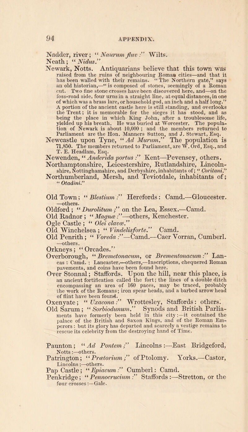 N adder, river; “ Naur urn fiuv Wilts. Neath; “Nidus.” Newark, Notts. Antiquarians believe that this town was raised from the ruins of neighbouring' Ptoman cities—and that it has been walled with their remains. “The Northern gate,” says an old historian,—“ is composed of stones, seemingly of a Roman cut. Two fine stone crosses have been discovered here, and—on the foss-road side, four urns in a straight line, at equal distances, in one of which was a brass lare, or household god, an inch and a half long.” A portion of the ancient castle here is still standing, and overlooks the Trent; it is memorable for the sieges it has stood, and as being the place in which King John, after a troublesome life, yielded up his breath. He was buried at Worcester. The popula- tion of Newark is about 10,000 ; and the members returned to Parliament are the Hon. Manners Sutton, and J. Stewart, Esq. Newcastle upon Tyne, “ Ad Murum.” The population is 71,850. The members returned to Parliament, are W. Ord, Esq., and T. E. Headlam, Esq. Newenden, “ Anderidaportus Kent—Pevensey, others. Northamptonshire, Leicestershire, Rutlandshire, Lincoln- shire, Nottinghamshire, and Derbyshire,inhabitants of; “ Coritani.” Northumberland, Mersh, and Teviotdale, inhabitants of; “ Otadini.” Old Town; “ Blestium Herefords : Camd.—Gloucester. —others. Oldford ; “ Durolitumon the Lea, Essex.—Camd. Old Radnor ; “ Magnce ”—others, Kenchester. Ogle Castle ; “ Olei clavce.” Old Winchelsea ; “ Vindelisforte.” Camd. Old Penrith; “ Voreda —Camd.—Caer Yorran, Cumberl. —others. Orkneys; “ Orcades.” Overborough, “ Bremetonacum, or Brementonacum ” Lan- cas : Camd. : Lancaster,—others,—Inscriptions, chequered Roman pavements, and coins have been found here. Over Stonnal; Staffords. Upon the hill, near this place, is an ancient fortification called the fort; the lines of a double ditch encompassing an area of 160 paces, may be traced, probably the work of the Romans; iron spear heads, and a barbed arrow head of flint have been found. Oxenyate; “ TJxaconaWrottesley, Staffords: others. Old Sarum; “ Sorbiodunum.” Synods and British Parlia- ments have formerly been held in this city:—it contained the palace of the British and Saxon Kings, and' of the Roman Em- perors : but its glory has departed and scarcely a vestige remains to rescue its celebrity from the destroying hand of Time. Paunton; “Ad PontemLincolns:—East Bridgeford, Notts -.—others. Patrington; “ PrcetoriumofPtolomy. Yorks.—Castor, Lincolns:—others. Pap Castle; “Epiacxim” Cumberl: Camd. Penkridge; “Pennocrucium ” Staffords:—Stretton, or the four crosses :—Gale.