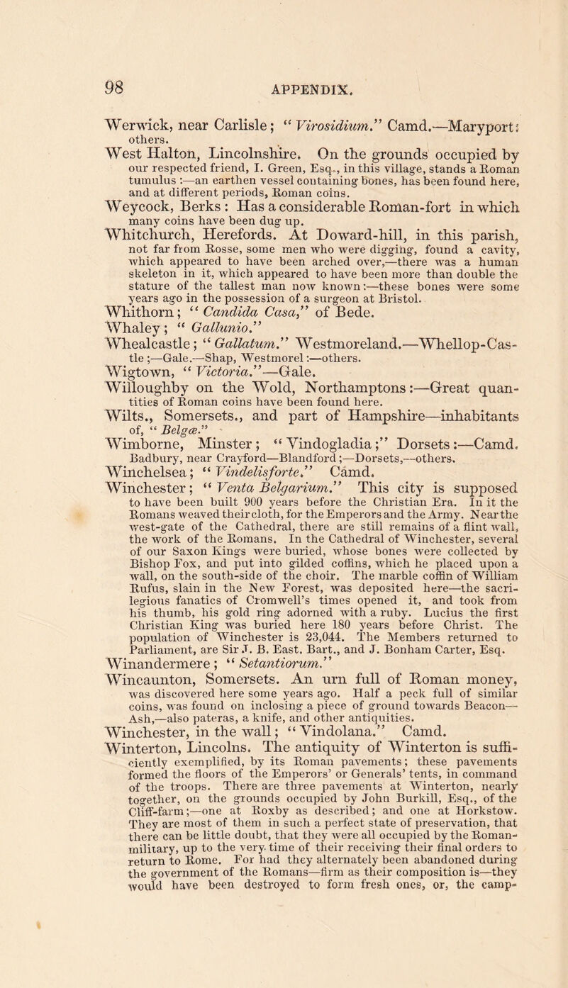 Werwick, near Carlisle; “ VirosidiumCamd.—Maryport; others. West Iialton, Lincolnshire. On the grounds occupied by our respected friend, I. Green, Esq ., in this village, stands a Roman tumulus :—an earthen vessel containing bones, has been found here, and at different periods, Roman coins. Weycock, Berks: Has a considerable Roman-fort in which many coins have been dug up. Whitchurch, Herefords. At Doward-hill, in this parish, not far from Rosse, some men who were digging, found a cavity, which appeared to have been arched over,—there was a human skeleton in it, which appeared to have been more than double the stature of the tallest man now known:—these bones were some years ago in the possession of a surgeon at Bristol. Whithorn; “ Candida Casa ” of Bede. Whaley; “ Gallunio.” Whealcastle; “ Gallatum.” Westmoreland.—Whellop-Cas- tle ;—Gale.—Shap, Westmorel:—others. Wigtown, “ Victoria—Gale. Willoughby on the Wold, Northamptons:—Great quan- tities of Roman coins have been found here. Wilts., Somersets., and part of Hampshire—inhabitants of, “ Belgce.” Wimborne, Minster; “ Yindogladia;” Dorsets :—Camd. Badbury, near Crayford—Blandford;—Dorsets,—others. Winchelsea; “ Vindelisforte,” Camd. Winchester; “ Venta Belgarium.” This city is supposed to have been built 900 years before the Christian Era. In it the Romans weaved their cloth, for the Emperors and the Army. Near the wrest-gate of the Cathedral, there are still remains of a flint wall, the work of the Romans. In the Cathedral of Winchester, several of our Saxon Kings were buried, whose bones were collected by Bishop Fox, and put into gilded coffins, which he placed upon a wall, on the south-side of the choir. The marble coffin of William Rufus, slain in the New Forest, was deposited here—the sacri- legious fanatics of Cromwell’s times opened it, and took from his thumb, his gold ring adorned with a ruby. Lucius the first Christian King was buried here 180 years before Christ. The population of Winchester is 23,044. The Members returned to Parliament, are Sir J. B. East. Bart., and J. Bonham Carter, Esq. Winandermere ; “ Setantiorum Wincaunton, Somersets. An urn full of Roman money, was discovered here some years ago. Half a peck full of similar coins, wras found on inclosing a piece of ground towards Beacon— Ash,—also pateras, a knife, and other antiquities. Winchester, in the wall; “ Vindolana.” Camd. Winterton, Lincolns. The antiquity of Winterton is suffi- ciently exemplified, by its Roman pavements; these pavements formed the floors of the Emperors’ or Generals’ tents, in command of the troops. There are three pavements at Winterton, nearly together, on the grounds occupied by John Burkill, Esq., of the Cliff-farm;—one at Roxby as described; and one at Horkstow. They are most of them in such a perfect state of preservation, that there can be little doubt, that they were all occupied by the Roman- military, up to the very time of their receiving their final orders to return to Rome. For had they alternately been abandoned during the government of the Romans—firm as their composition is—they would have been destroyed to form fresh ones, or, the camp-