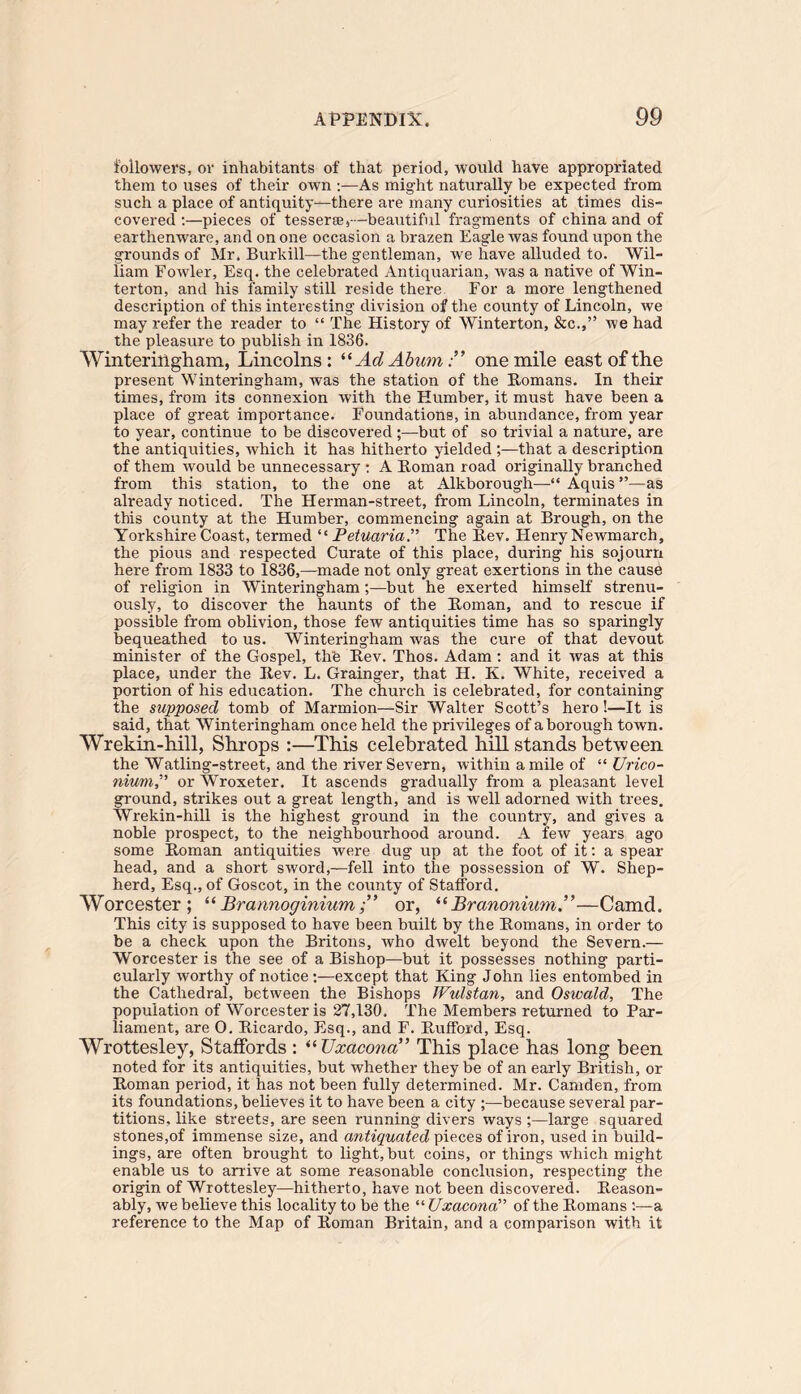 followers, or inhabitants of that period, would have appropriated them to uses of their own As might naturally be expected from such a place of antiquity-—there are many curiosities at times dis» covered :—pieces of tesseree,—beautiful fragments of china and of earthenware, and on one occasion a brazen Eagle was found upon the grounds of Mr. Burkill—the gentleman, we have alluded to. Wil- liam Fowler, Esq. the celebrated Antiquarian, was a native of Win- terton, and his family still reside there For a more lengthened description of this interesting division of the county of Lincoln, we may refer the reader to “ The History of Winterton, &c.,” we had the pleasure to publish in 1836. Winter in gh am, Lincolns: “ Ad Ahumone mile east of the present Winteringham, was the station of the Homans. In their times, from its connexion with the Humber, it must have been a place of great importance. Foundations, in abundance, from year to year, continue to be discovered ;—but of so trivial a nature, are the antiquities, which it has hitherto yielded ;—that a description of them would be unnecessary : A Homan road originally branched from this station, to the one at Alkborough—“ Aquis ”—as already noticed. The Herman-street, from Lincoln, terminates in this county at the Humber, commencing again at Brough, on the Yorkshire Coast, termed “ Petuaria.” The Hev. Eienry Newmarch, the pious and respected Curate of this place, during his sojourn here from 1833 to 1836,—made not only great exertions in the cause of religion in Winteringham;—but he exerted himself strenu- ously, to discover the haunts of the Homan, and to rescue if possible from oblivion, those few antiquities time has so sparingly bequeathed to us. Winteringham was the cure of that devout minister of the Gospel, the Hev. Thos. Adam : and it was at this place, under the Hev. L. Grainger, that H. K. White, received a portion of his education. The church is celebrated, for containing the supposed tomb of Marmion—Sir Walter Scott’s hero!—It is said, that Winteringham once held the privileges of a borough town. Wrekin-hill, Shrops :—This celebrated hill stands between the Watling-street, and the river Severn, within a mile of “ Urico- niumP or Wroxeter. It ascends gradually from a pleasant level ground, strikes out a great length, and is well adorned with trees. Wrekin-hill is the highest ground in the country, and gives a noble prospect, to the neighbourhood around. A few years ago some Homan antiquities were dug up at the foot of it: a spear head, and a short sword,—fell into the possession of W. Shep- herd, Esq., of Goscot, in the county of Stafford. Worcester; “ Brannoginiumor, “Branonium—Camd. This city is supposed to have been built by the Homans, in order to be a check upon the Britons, who dwelt beyond the Severn.— Worcester is the see of a Bishop—but it possesses nothing parti- cularly worthy of notice :—except that King John lies entombed in the Cathedral, between the Bishops Wulstan, and Oswald, The population of Worcester is 27,130. The Members returned to Par- liament, are 0. Hicardo, Esq., and F. Hartford, Esq. Wrottesley, Staffords : “ TJxacona” This place has long been noted for its antiquities, but whether they be of an early British, or Homan period, it has not been fully determined. Mr. Camden, from its foundations, believes it to have been a city ;—because several par- titions. like streets, are seen running divers ways ;—large squared stones,of immense size, and antiquated pieces of iron, used in build- ings, are often brought to light, but coins, or things which might enable us to arrive at some reasonable conclusion, respecting the origin of Wrottesley—hitherto, have not been discovered. Reason- ably, we believe this locality to be the “ Uxacona” of the Homans :—a reference to the Map of Homan Britain, and a comparison with it