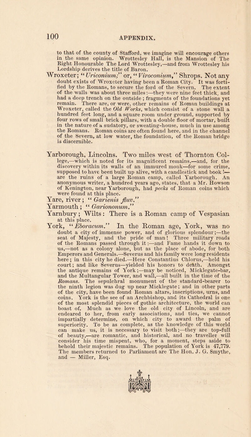 to that of the county of Stafford, we imagine will encourage others in the same opinion. Wrottesley Hall, is the Mansion of The Right Honourable The Lord Wrottesley,—and from Wrottesley his Lordship derives the title of Baron. Wroxeter; “ Uriconiumor, “ Viroconium ” Shrops. Not any doubt exists of Wroxeter having been a Roman City. It was forti- fied by the Romans, to secure the ford of the Severn. The extent of the walls was about three miles:—they were nine feet thick, and had a deep trench on the outside ; fragments of the foundations yet remain. There are, or Were, other remains of Roman buildings at Wroxeter, called the Old Works, which consist of a stone wall a hundred feet long, and a square room under ground, supported by four rows of small brick pillars, with a double floor of mortar, built in the nature of a sudatory, or sweating-house, much in use among the Romans. Roman coins are often found here, and in the channel of the Severn, at low water, the foundation, of the Roman bridge is discernible. Yarborough, Lincolns. Two miles west of Thornton Col- lege,—-which is noted for its magnificent remains,—and, for the discovery within its walls of an immured monk—for some crime, supposed to have been built up alive, with a candlestick and book !— are the ruins of a large Roman camp, called Yarborough. An anonymous writer, a hundred years ago, states, that a Mr. Howson of Kenington, near Yarborough, had pecks of Roman coins which were found at this place. Yare, river; “ Garienis fiuv Yarmouth; “ Gariononum.” Yarnbury; Wilts: There is a Roman camp of Vespasian at this place. York, “ Eboracum.'” In the Roman age, York, was no doubt a city of immense power, and of glorious splendour;—the seat of Majesty, and the pride of man! Three military roads of the Romans passed through it:—and Fame hands it down to us,—not as a colony alone, but as the place of abode, for both Emperors and Generals.—Severus and his family were long residents here ; in this city he died.—Here Constantius Chlorus,—held his court; and like Severus—yielded his honors to death. Amongst the antique remains of Yorkmay be noticed, Micklegate-bar, and the Multangular Tower, and wall,—all built in the time of the Romans. The sepulchral monument of the standard-bearer to the ninth legion was dug up near Micklegate; and in other parts of the city, have been found Roman altars, inscriptions, urns, and coins. York is the see of an Archbishop, and its Cathedral is one of the most splendid pieces of gothic architecture, the world can boast of. Much as we love the old city of Lincoln, and are endeared to her, from early associations, and ties, we cannot impartially determine, on which city to award the palm of superiority. To be as complete, as the knowledge of this world can make us, it is necessary to visit both;—they are top-full of beauty,^—are romantic, and historical, and no traveller will consider his time mispent, who, for a moment, steps aside to behold their majestic remains. The population of York is 47,779. The members returned to Parliament are The Hon. J. G. Smythe, and — Miller, Esq.