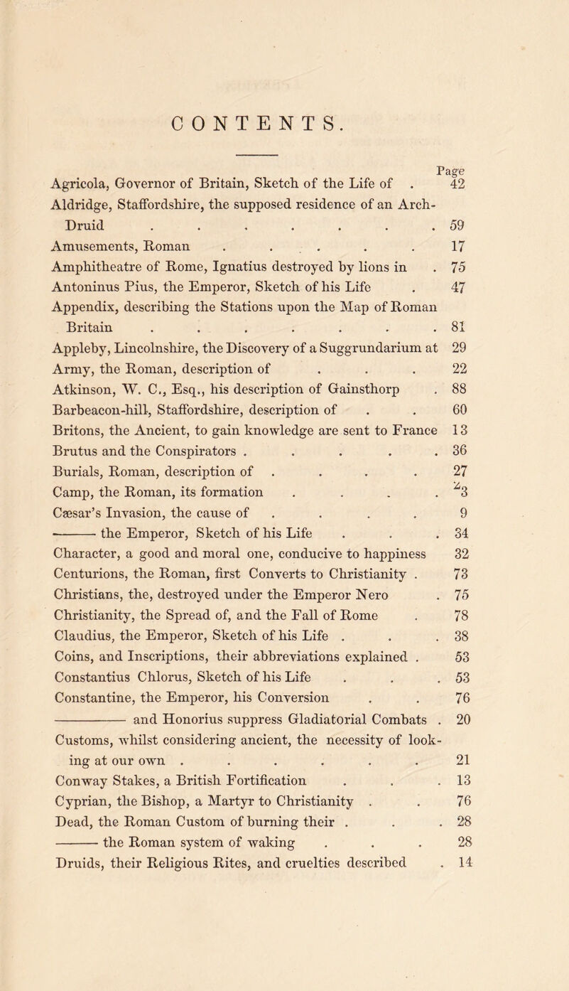 CONTENTS. Page Agricola, Governor of Britain, Sketch of the Life of . 42 Aldridge, Staffordshire, the supposed residence of an Arch- Druid . . . . . . .59 Amusements, Roman . . . . 17 Amphitheatre of Rome, Ignatius destroyed by lions in .75 Antoninus Pius, the Emperor, Sketch of his Life . 47 Appendix, describing the Stations upon the Map of Roman Britain . . . . . . .81 Appleby, Lincolnshire, the Discovery of a Suggrundarium at 29 Army, the Roman, description of ... 22 Atkinson, W. C., Esq., his description of Gainsthorp . 88 Barbeacon-hili, Staffordshire, description of .60 Britons, the Ancient, to gain knowledge are sent to France 13 Brutus and the Conspirators . . . . .36 Burials, Roman, description of . . .27 Camp, the Roman, its formation . . . . ^3 Csesar’s Invasion, the cause of . . . 9 the Emperor, Sketch of his Life . . .34 Character, a good and moral one, conducive to happiness 32 Centurions, the Roman, first Converts to Christianity . 73 Christians, the, destroyed under the Emperor Nero . 75 Christianity, the Spread of, and the Fall of Rome . 78 Claudius, the Emperor, Sketch of his Life . . .38 Coins, and Inscriptions, their abbreviations explained . 53 Constantius Chlorus, Sketch of his Life . . .53 Constantine, the Emperor, his Conversion . . 76 and Honorius suppress Gladiatorial Combats . 20 Customs, whilst considering ancient, the necessity of look- ing at our own ...... 21 Conway Stakes, a British Fortification . . .13 Cyprian, the Bishop, a Martyr to Christianity . . 76 Dead, the Roman Custom of burning their . . .28 the Roman system of waking ... 28 Druids, their Religious Rites, and cruelties described . 14