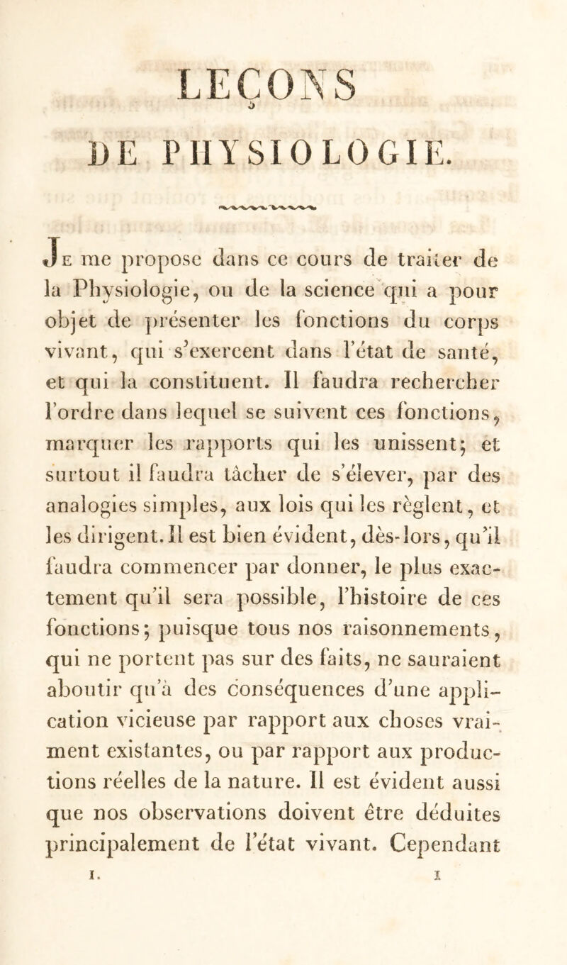 }JE PHYSIOLOGIE. Je me propose dans ce cours de traiter de la Physiologie, ou de la science qui a pour objet de présenter les (onctions du corps vivant, qui s^exercent dans l’état de santé, et qui la constituent. Il faudra rechercher Tordre dans lequel se suivent ces fonctions, marquer les rapports qui les unissent; et surtout il faudra tâcher de s’élever, par des analogies simples, aux lois qui les règlent, et les dirigent.il est bien évident, dès-lors, qu'il faudra commencer par donner, le plus exac- tement qu’il sera possible, l’histoire de ces fonctions; puisque tous nos raisonnements, qui ne portent pas sur des faits, ne sauraient aboutir qu a des conséquences d’une appli- cation vicieuse par rapport aux choses vrai- ment existantes, ou par rapport aux produc- tions réelles de la nature. Il est évident aussi que nos observations doivent être déduites principalement de 1 état vivant. Cependant