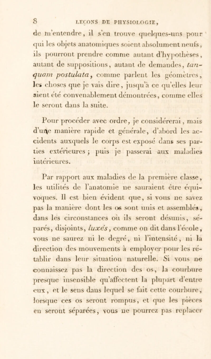 s do m'entendre, il s’en trouve quelques-uns pour qui les objets anatomiques soient absolument neuts, ils pourront prendre comme autant d’hypothèses, autant de suppositions, autant de demandes, tan- quani postulata, comme parlent les géomètres, les choses (pie je vais dire, jusqu’à ce quelles leur aient été convenablement démontrées, comme elles le seront dans la suite. Pour procéder avec ordre, je considérerai, mais d’ui*e manière rapide et générale, d’abord les ac- cidents auxquels le corps est exposé dans ses par- ties extérieures ) puis je passerai aux maladies intérieures. Par rapport aux maladies de la première classe, les utilités de l’anatomie ne sauraient être équi- voques. 11 est bien évident que, si vous ne savez pas la manière dont les os sont unis et assemblés, dans les circonstances oii ils seront désunis, sé- parés, disjoints, luxés, comme on dit dans l’école, vous ne saurez ni le degré, ni l’intensité, ni la direction des mouvements «à emplovcr pour les ré- tablir dans leur situation naturelle. Si vous ne connaissez pas la direction des os, la courbure presque insensible qu’affectent la plupart d’entre eux, et le sens dans lequel se fait cette courbure, lorsque ces os seront rompus, et que les pièces en seront séparées, vous ne pourrez pas replacer