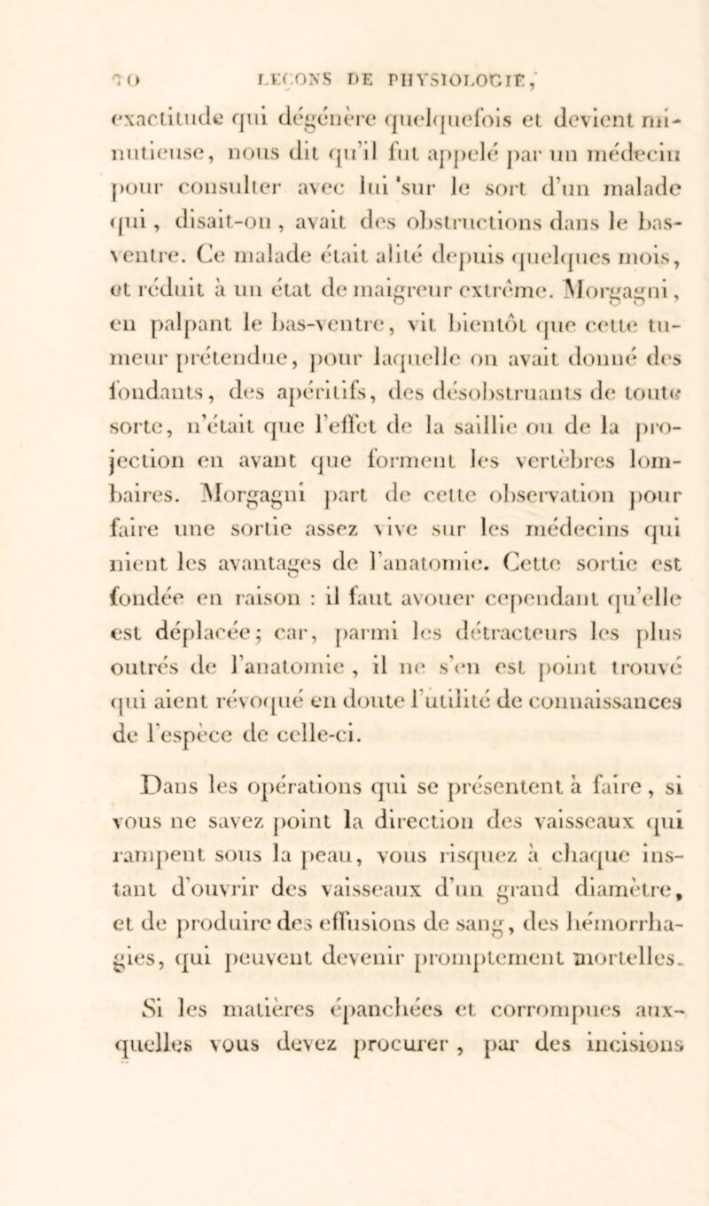 exactitude qui dégénère quelquefois et devient mi- nutieuse, nous dit qu’il lui appelé par un médecin pour consulter avec lui 'sur le sort d’un malade qui, disait-on , avait des obstructions dans le bas- ventre. Ce malade était alité depuis quelques mois, et réduit à un état de maigreur extrême. Morgagni, en palpant le bas-ventre, vit bientôt (pie cette tu- meur prétendue, pour laquelle on avait donné des fondants, des apéritifs, des désobstruants de toute sorte, n’était que l’effet de la saillie ou de la pro- jection en avant que forment les vertèbres lom- baires. Morgagni part de cette observation pour faire une sortie assez \ive sur les médecins qui nient les avantages de l'anatomie. Cette sortie est fondée en raison : il faut avouer cependant qu elle est déplacée; car, parmi les détracteurs les plus outrés de l’anatomie , il ne s’en est point trouvé (pii aient révoqué en doute 1 utilité de connaissances de l’espèce de celle-ci. Dans les opérations qui se présentent à faire, si vous ne savez point la direction des vaisseaux qui rampent sous la peau, vous risquez à chaque ins- tant d’ouvrir des vaisseaux d’un grand diamètre, et de produire des effusions de sang, des hémorrha- gies, qui peuvent devenir promptement mortelles. Si les matières épanchées et corrompues aux- quelles vous devez procurer , par des incisions