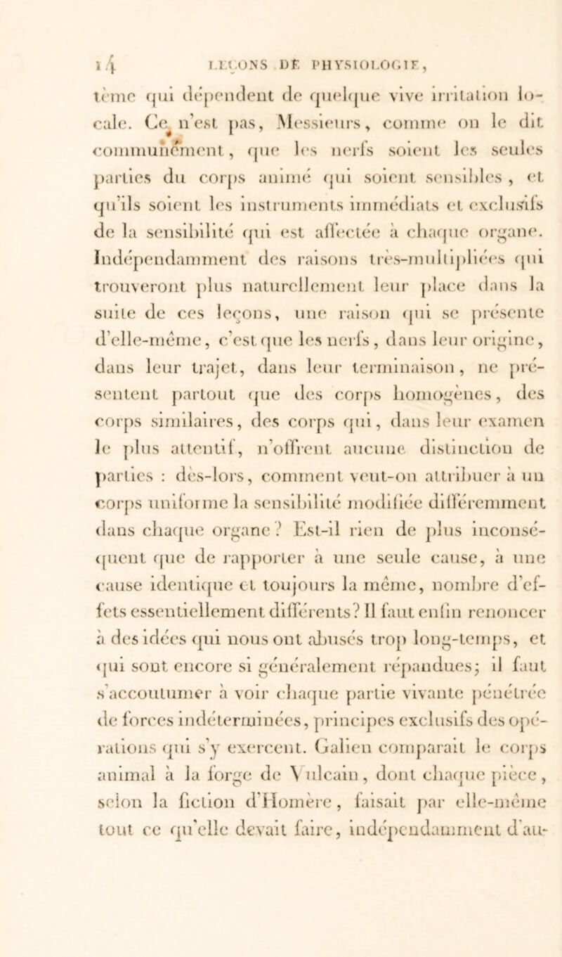 trmc qui dépendent de quelque vive îrnlalion lo- cale. Ce n’est pas, Messieurs, comme on le dit communément, que les neris soient les seules parties du corps animé qui soient sensibles , et, qubls soient les instruments immédiats et exclusils de la sensibilité qui est affectée à chaque organe. Indépendamment des raisons très-muhipbées qui trouveront plus naturellement leur place dans la suite de ces leçons, une raison qui se présente d’elle-méme, c’est que les nerfs , dans leur origine, dans leur trajet, dans leur terminaison, ne pré- sentent partout (pie des corps homogènes, des corps similaires, des corps qui, dans leur examen le plus attentif, n’offrent aucune distinction de parties : dès-lors, comment veut-on attribuer à un corps uniforme la sensibilité modifiée différemment dans chaque organe ? Est-il rien de plus inconsé- quent que de rapporter à une seule cause, à une cause identique et toujours la meme, nombre d’ef- fets essentiellement différents? Il faut enfin renoncer à des idées qui nous ont abusés trop long-temps, et qui sont encore si généralement répandues ; il faut s accoutumer à voir chaque partie vivante pénétrée de forces indéterminées, principes exclusifs des opé- rations qui s’y exercent. Galien comparait le corps animal à la forge de \ ulcaiu, dont chaque pièce, selon la fiction d Homère , faisait par elle-même tout ce qu’elle devait faire, indépendamment d'au-