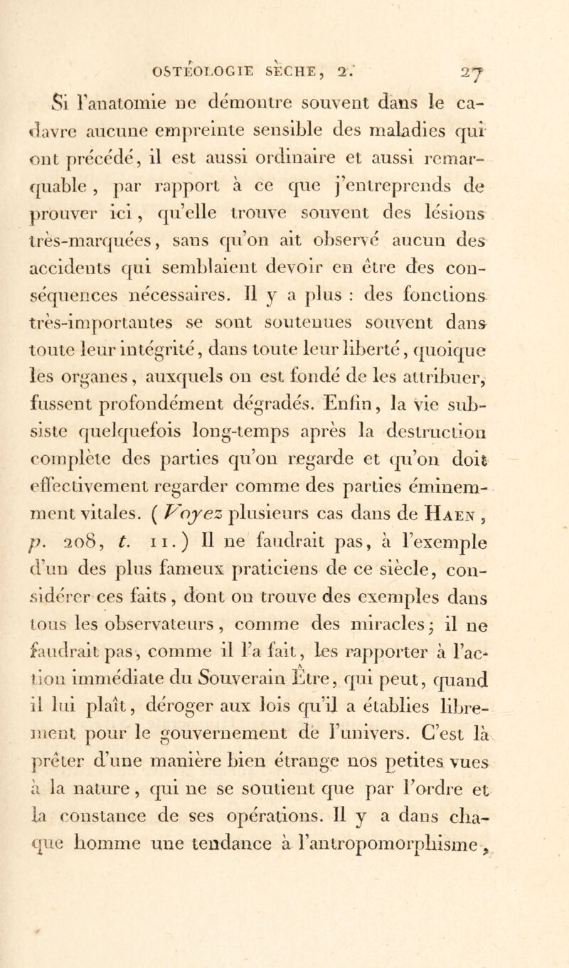 Si l'anatomie ne démontre souvent dans le ca- davre aucune empreinte sensible des maladies qui ont précédé, il est aussi ordinaire et aussi remar- quable , par rapport à ce que j’entreprends de prouver ici, qu’elle trouve souvent des lésions très-marquées, sans qu’on ait observé aucun des accidents qui semblaient devoir en être des con- séquences nécessaires. H y a plus : des fonctions très-importantes se sont soutenues souvent dans toute leur intégrité, dans toute leur liberté, quoique les organes, auxquels on est fondé de les attribuer, fussent profondément dégradés. Enfin, la vie sub- siste quelquefois long-temps après la destruction complète des parties qu’on regarde et qu’on doit effectivement regarder comme des parties éminem- ment vitales. ( Voyez plusieurs cas dans de H a en , p. 208, t. 11.) Il ne faudrait pas, à l’exemple d’un des plus fameux praticiens de ce siècle, con- sidérer ces faits, dont on trouve des exemples dans tous les observateurs, comme des miracles ; il ne faudrait pas, comme il l’a fait, les rapporter à l’ac* \ lion immédiate du Souverain Etre, qui peut, quand il lui plaît, déroger aux lois qu’il a établies libre- ment pour le gouvernement de l’univers. C’est là prêter d’une manière bien étrange nos petites vues à la nature, qui ne se soutient que par l’ordre et La constance de ses opérations. Il y a dans cha- que homme une tendance à l’antropomorphisme ,