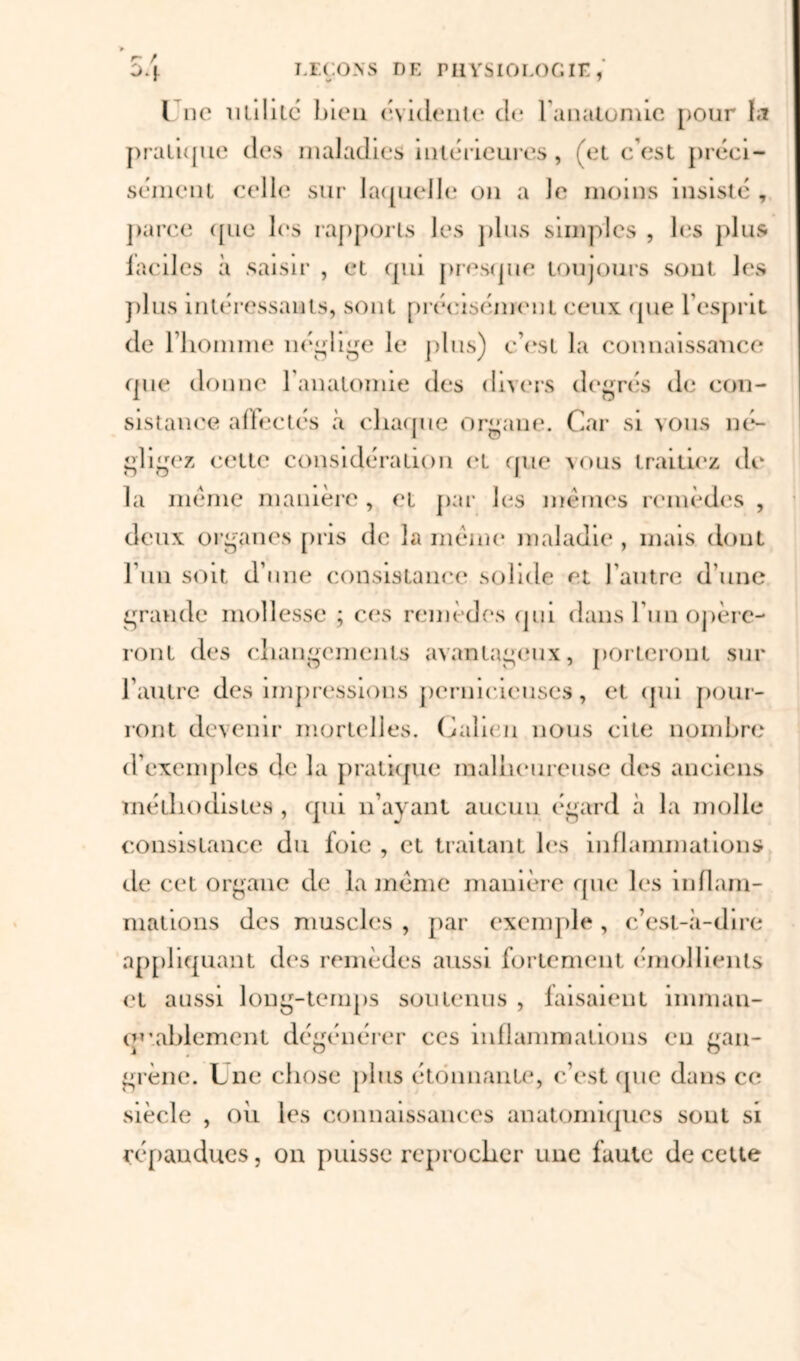 / 04 LEÇONS DE PHYSIOLOGIE. v * l ne utilité bien évidente de l'anatomie pour ta pratique des maladies intérieures, et c’est préci- sément celle sur laquelle on a Je moins insisté , parce que les rapports les plus simples , les plus faciles à saisir , et qui presque toujours sont, les plus intéressants, sont précisément ceux (pie l’esprit de riiomme néglige le plus) c’est la connaissance que donne l’anatomie des divers degrés de con- sistance affectés à chaque organe. Car si vous né- gligez celle considération el que vous traitiez de la meme manière , et par les mêmes remèdes , deux organes pris de la même maladie , mais dont l’un soit d’une consistance solide et l’autre d’une grande mollesse ; ces remèdes qui dans l'un opére- ront des changements avantageux, porteront sur l’autre des impressions pernicieuses, et qui pour- ront devenir mortelles. Galien nous cite nombre d’exemples de la pratique malheureuse des anciens méthodistes , qui n’ayant aucun égard à la molle consistance du foie , et traitant les inflammations de cet organe de la même manière que les inflam- mations des muscles , par exemple , c’est-à-dire appliquant des remèdes aussi fortement émollients et aussi long-temps soutenus , faisaient imman- CH’.ablemenl dégénérer ces inflammations eu gan- grène. Lue chose plus étonnante, c’est (pie dans ce siècle , où les connaissances anatomiques sont si répandues, on puisse reprocher une faute de cette