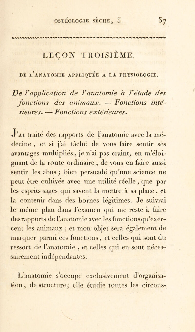 LEÇON TROISIEME. O DE L’ANATOMIE APPLIQUÉE A LA PHYSIOLOGIE. De Vapplication de Vanatomie à l’étude des fonctions des animaux. — Fonctions inté- rieures. — Fonctions extérieures. J’ai traite des rapports de l’anatomie avec la mé- decine , et si j’ai tâché de vous faire sentir ses avantages multipliés , je n’ai pas craint, en m’éloi- gnant de la route ordinaire , de vous en faire aussi sentir les abus ; bien persuadé qu’une science ne peut être cultivée avec une utilité réelle , que par les esprits sages qui savent la mettre à sa place, et la contenir dans des bornes légitimes. Je suivrai le même plan dans l’examen qui me reste à faire des rapports de l’anatomie avec les fonctions qu’exer- cent les animaux ; et mon objet sera également de marquer parmi ces fonctions , et celles qui sont du ressort de l’anatomie , et celles qui en sont néces- sairement indépendantes. L’anatomie s’occupe exclusivement d’organisa- tion, déstructuré; elle étudie toutes les circon^