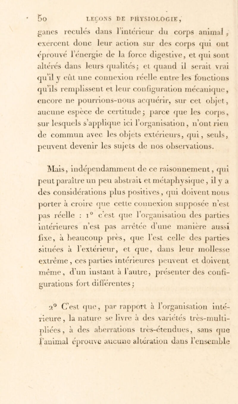 ganes reculés dans 1 intérieur du corps animal , exercent donc leur action sur des corps qui ont éprouvé lénergie de la force digestive, et qui sont altérés dans leurs qualités j et quand il serait vrai qu’il y eut une connexion réelle entre les fonctions qu’ils remplissent et leur configuration mécanique, encore ne pourrions-nous acquérir, sur cet objet, aucune espèce de certitude* parce que les corps, sur lesquels s’applique ici l’organisation, n’ont rien de commun avec les objets extérieurs, qui, seuls, peuvent devenir les sujets de nos observations. Mais, indépendamment de ce raisonnement, qui peut paraître un peu abstrait et métaphysique, il y a des considérations plus positives, qui doivent nous porter à croire que cette connexion supposée n’est pas réelle : i° c’est que l’organisation des parties intérieures n’est pas arretée d'une manière aussi fixe, à beaucoup près, que l’est celle des parties situées à l’extérieur, et que, dans leur mollesse extrême , ces parties intérieures peuvent et doivent même, d’un instant à l’autre, présenter des confi- gurations fort différentes * ( s 2° C’est que, par rapport à l’organisation inté- rieure, la nature se livre à des variétés très-multi- pliées, à des aberrations très-étendues, sans que 1 animal éprouve aucuue altération dans l’ensemble