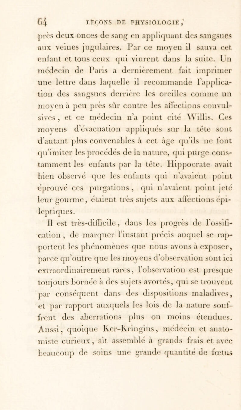 près deux onces de sang en appliquant des sangsues aux veines jugulaires. Par ce moyen il sauva cet enfant et tous ceux qui vinrent dans la suite. Un médecin de Paris a dernièrement fait imprimer une lettre dans laquelle il recommande l'applica- tion des sangsues de mère les oreilles comme un moyen à peu près sur contre les affections convul- sives , et ce médecin n’a point cité 'W dlis. Ces moyens d’évacuation appliqués sur la tète sont d’autant plus convenables à cet âge qu’ils ne font qu’imiter les procédés delà nature, qui purge cons- tamment les enfants par la tète. Hippocrate avait Lien observé que les enfants qui n’avaient point éprouvé ces purgations , qui n’avaient point jeté leur gourme, étaient très sujets aux affections épi- leptiques. 11 est très-difficile, dans les progrès de 1 ossifi- cation , de marquer l'instant précis «auquel se rap- portent les phénomènes que nous «avons «à exposer, parce qu'outre que les moyens d’observation sont ici extraordinairement rares, l'observation est presque toujours bornée à des sujets avortés, qui se trouvent par conséquent dans des dispositions maladives, et par rapport auxquels les lois de la nature souf- frent des aberrations plus ou moins étendues. Aussi, quoique Rer-Kringius, médecin et anato- miste curieux, ait assemblé à grands frais et avec beaucoup de soins une grande quantité de fœtus