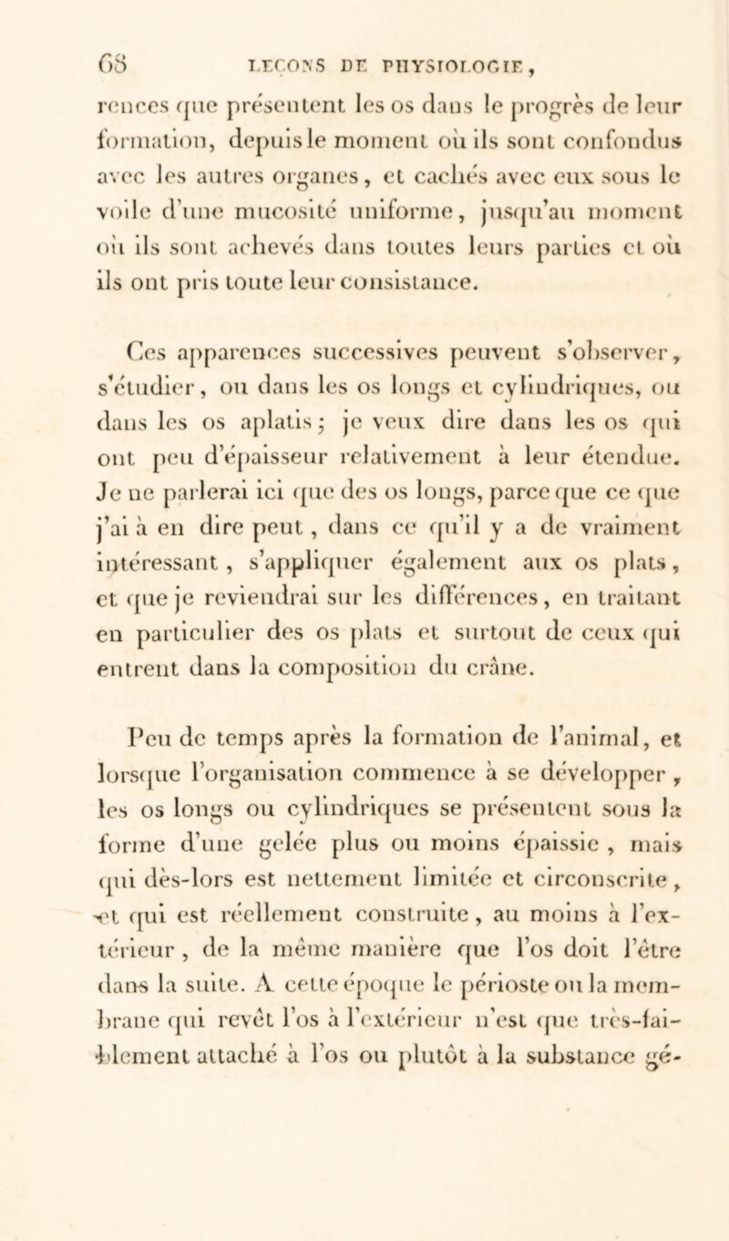 ronces que présentent les os dans le progrès de leur formation, depuis le moment où ils sont confondus avec les autres organes, et cachés avec eux sous le voile dune mucosité uniforme, jusqu’au moment oii ils sont achevés dans toutes leurs parties cl où ils ont pris toute leur consistance. Ces apparences successives peuvent s’observer, s’étudier, ou dans les os longs et cylindriques, ou dans les os aplatis- je veux dire dans les os qui ont peu d’épaisseur relativement à leur étendue. Je ne parlerai ici que des os longs, parce que ce que j’ai à en dire peut, dans ce qu’il y a de vraiment intéressant, s’appliquer également aux os plats, et que je reviendrai sur les différences, en traitant en particulier des os plats et surtout de ceux qui entrent dans la composition du crâne. Peu de temps après la formation de l’animal, et lorsque l’organisation commence à se développer , les os longs ou cylindriques se présentent sous la forme d’une gelée plus ou moins épaissie , mais (pii dès-lors est nettement limitée et circonscrite, -et qui est réellement construite , au moins à l’ex- térieur , de la même manière que l’os doit l’être dans la suite. A celte époque le périoste ou la mem- brane qui revêt l’os à l’extérieur n'est que très-fai- blement attaché à l’os ou plutôt à la substance gé-