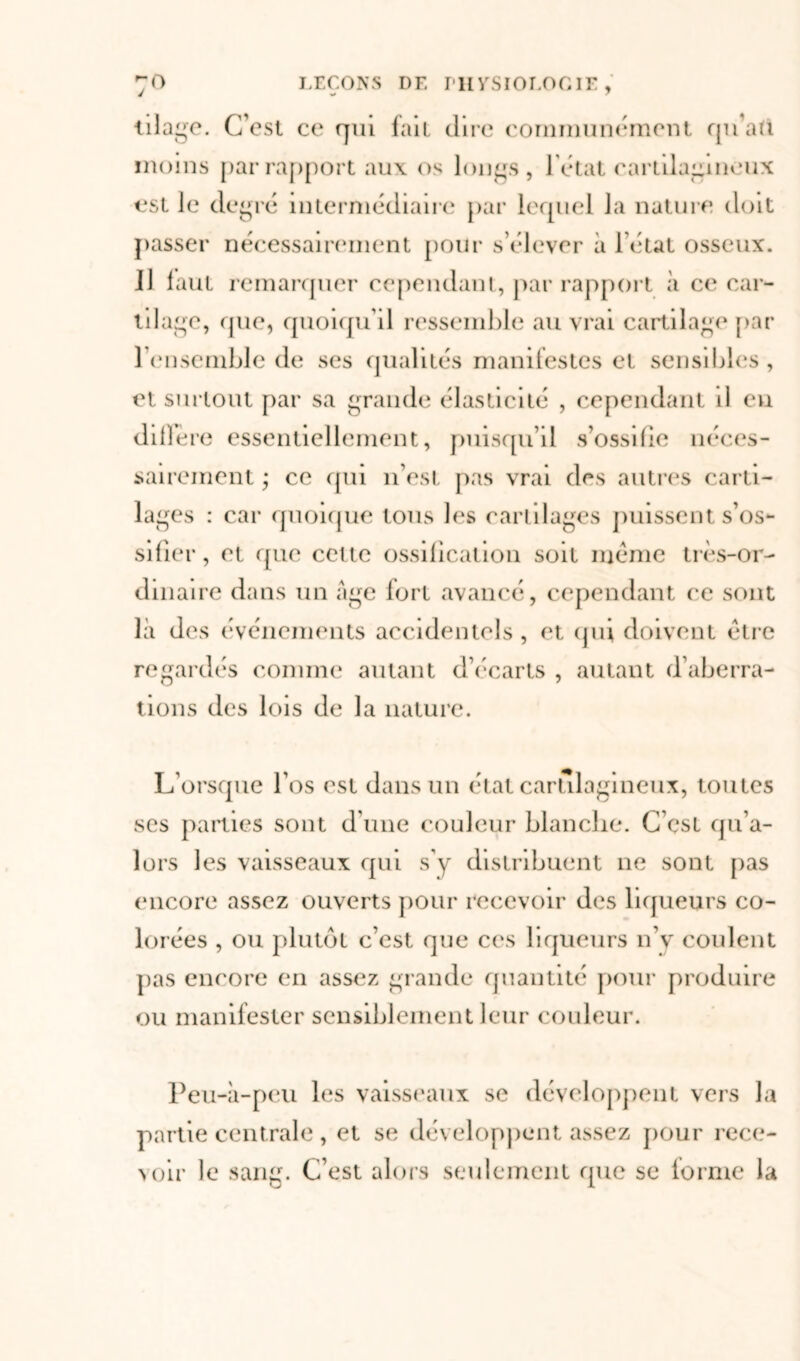 iila^e. C’est ce qui fait dire communément qu’au moins par rapport aux os longs, 1 état cartilagineux est le degré intermédiaire par lequel la nature doit passer nécessairement pour s’élever à l’état osseux. 11 faut remarquer cependant, par rapport à ce car- tilage, que, quoiqu’il ressemble au vrai cartilage par l'ensemble de ses qualités manifestes et sensibles, et surtout par sa grande élasticité , cependant il eu diffère essentiellement, puisqu’il s’ossifie néces- sairement ; ce qui n’est pas vrai des autres carti- lages : car quoique tous les cartilages puissent s’os- sifier , et que cette ossification soit meme très-or- dinaire dans un âge fort avancé, cependant ce sont là des événements accidentels, et qui doivent être regardés comme autant d’écarts , autant d’aberra- tions des lois de la nature. L orsque l’os est dans un état cartilagineux, toutes scs parties sont d’une couleur blanche. C’est qu’a- lors les vaisseaux qui s'y distribuent ne sont pas encore assez ouverts pour recevoir des liqueurs co- lorées , ou plutôt c’est que ces liqueurs n’v coulent pas encore en assez grande quantité pour produire ou manifester sensiblement leur couleur. Peu-à-peu les vaisseaux se développent vers la partie centrale , et se développent assez pour rece- voir le sang. C’est alors seulement que se lorme la