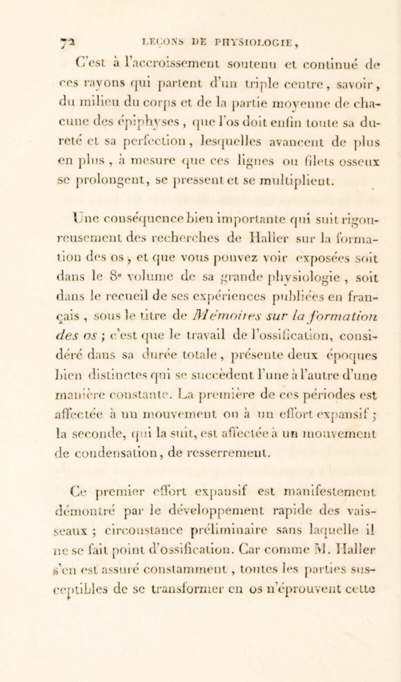 J C’est à l'accroissement soutenu et continué de res rayons qui partent d'un triple centre, savoir, du milieu du corps et de la partie moyenne de cha- cune des épiphyses , que l'os doit enfin toute sa du- reté et sa perfection , lesquelles avancent de plus en plus , à mesure que ces lignes ou filets osseux se prolongent, se pressent et se multiplient. Une conséquence bien importante qui suit rigou- reusement des recherches de Haller sur la forma- tion des os , et que vous pouvez voir exposées soit dans le 8e volume de sa grande physiologie , soit dans le recueil de ses expériences publiées en fran- çais , sous le titre de Mémoires sur la formation des os ; c’est que le travail de l’ossiücalion, consi- déré dans sa durée totale, présente deux époques bien distinctes qui se succèdent l une à l’autre d’une manière constante. La première de ces périodes est affectée à un mouvement on à un effort expansif ; la seconde, cj* 11 la suit, est affectée à un mouvement de condensation, de resserrement. Ce premier effort expansif est manifestement démontré par le développement rapide des vais- seaux ; circonstance préliminaire sans laquelle il ne se fait point d’ossification. Car comme M. Haller s’en est assuré constamment , tontes les parties sus- ceptibles de sc transformer en os n éprouvent celte