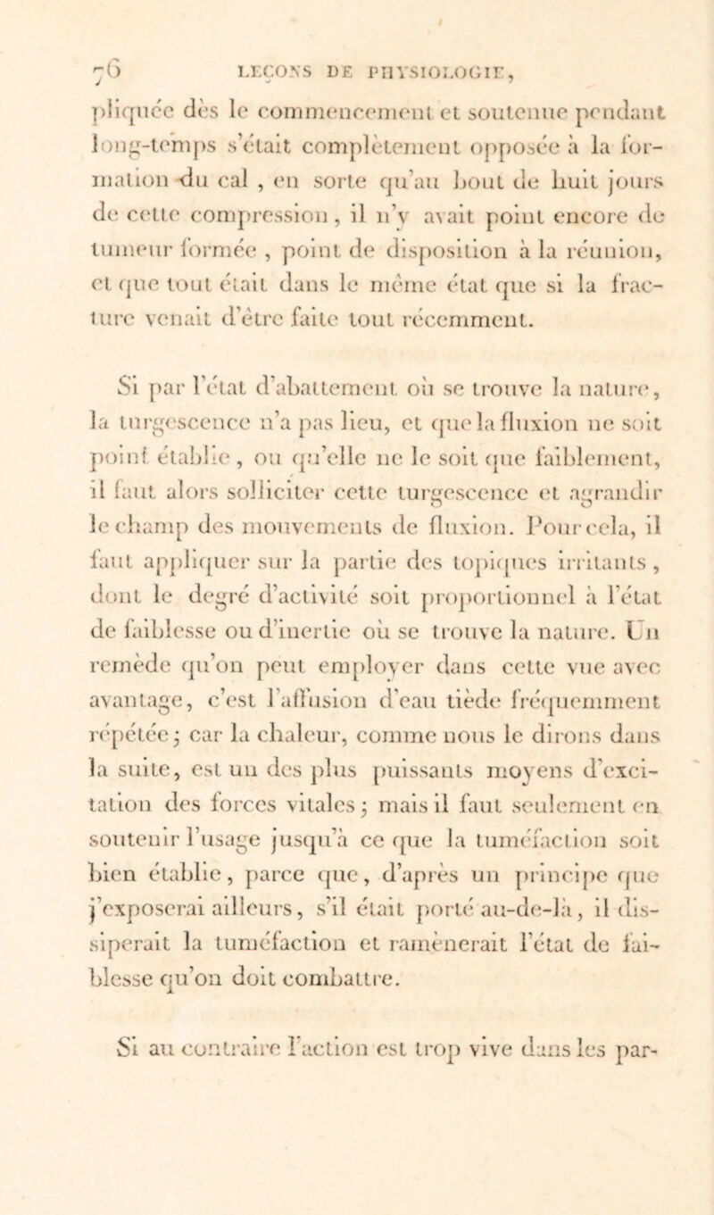 J piiquéc dès le commencement et soutenue pendant long-temps s’était complètement opposée à la for- mation du cal , (‘n sorte qu’au bout de huit jours de cette compression, il îfv avait point encore de tumeur lormée , point de disposition à la réunion, et que tout était dans le meme état que si la frac- ture venait d’ètrc faite tout récemment. Si par l’état d’abattement où se trouve la nature, la turgescence n’a pas lieu, et que la fluxion ne soit point établie, ou qu’elle 11c le soit que faiblement, il ù mt alors solliciter cette turgescence et agrandir le champ des mouvements de fluxion. Pour cela, il faut appliquer sur la partie des topiques irritants, dont le degré d’activité soit proportionnel «à l’état de faiblesse ou d’inertie où se trouve la nature. Un remède qu’on peut employer dans cette vue avec avantage, c’est 1 affusion d’eau tiède fréquemment répétée ; car la chaleur, comme nous le dirons dans la suite, est un des plus puissants moyens d'exci- tation des forces vitales ; mais il faut seulement on soutenir l’usage jusquà ce que la tuméfaction soit bien établie, parce que, d’après un principe que j’exposerai ailleurs, s’il était porté au-de-là, il dis- siperait la tuméfaction et ramènerait l’état de fai- blesse ou’on doit combattre. Si au contraire ! action est trop vive dans les par-