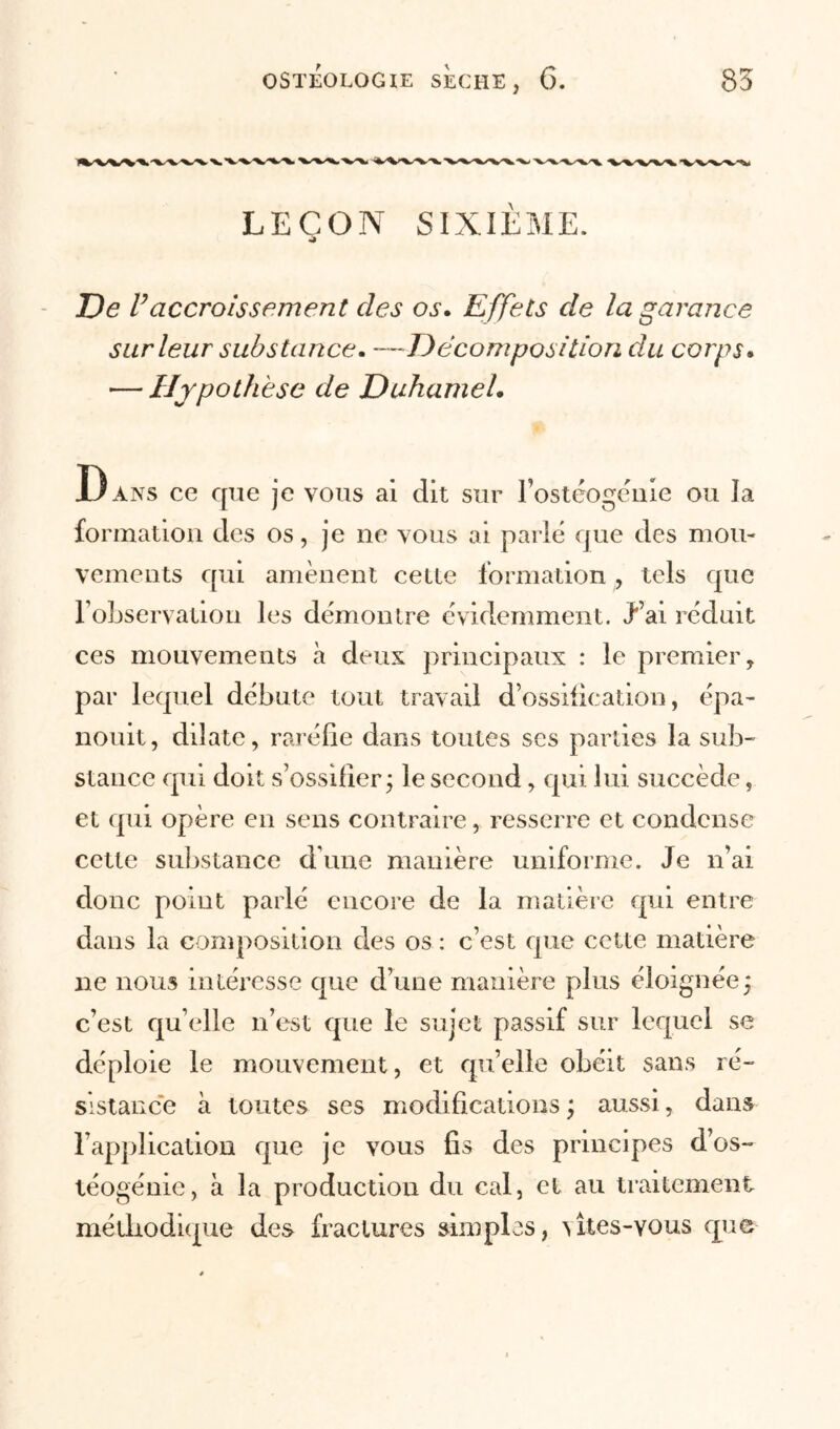 LEÇON SIXIÈME. De Vaccroissement des os. Effets de la garance sur leur substance. —Décomposition du corps. — Hypothèse de Duhamel. Dans ce que je vous ai dit sur l'ostéogénie ou la formation des os, je ne vous ai parlé que des mou- vements qui amènent cetle formation, tels que l’observation les démontre évidemment. J’ai réduit ces mouvements à deux principaux : le premier, par lequel débute tout travail d’ossification, épa- nouit, dilate, raréfie dans toutes scs parties la sub- stance qui doit s’ossifier; le second, qui lui succède, et qui opère en sens contraire, resserre et condense cette substance d’une manière uniforme. Je n’ai donc point parlé encore de la matière qui entre dans la composition des os : c’est que cette matière ne nous intéresse que d’une manière plus éloignée; c’est qu elle n’est que le sujet passif sur lequel se déploie le mouvement, et qu’elle obéit sans ré- sistance à toutes ses modifications ; aussi, dans l’application que je vous fis des principes d’os- téogénie, à la production du cal, et au traitement méthodique des fractures simples, utes-vous que