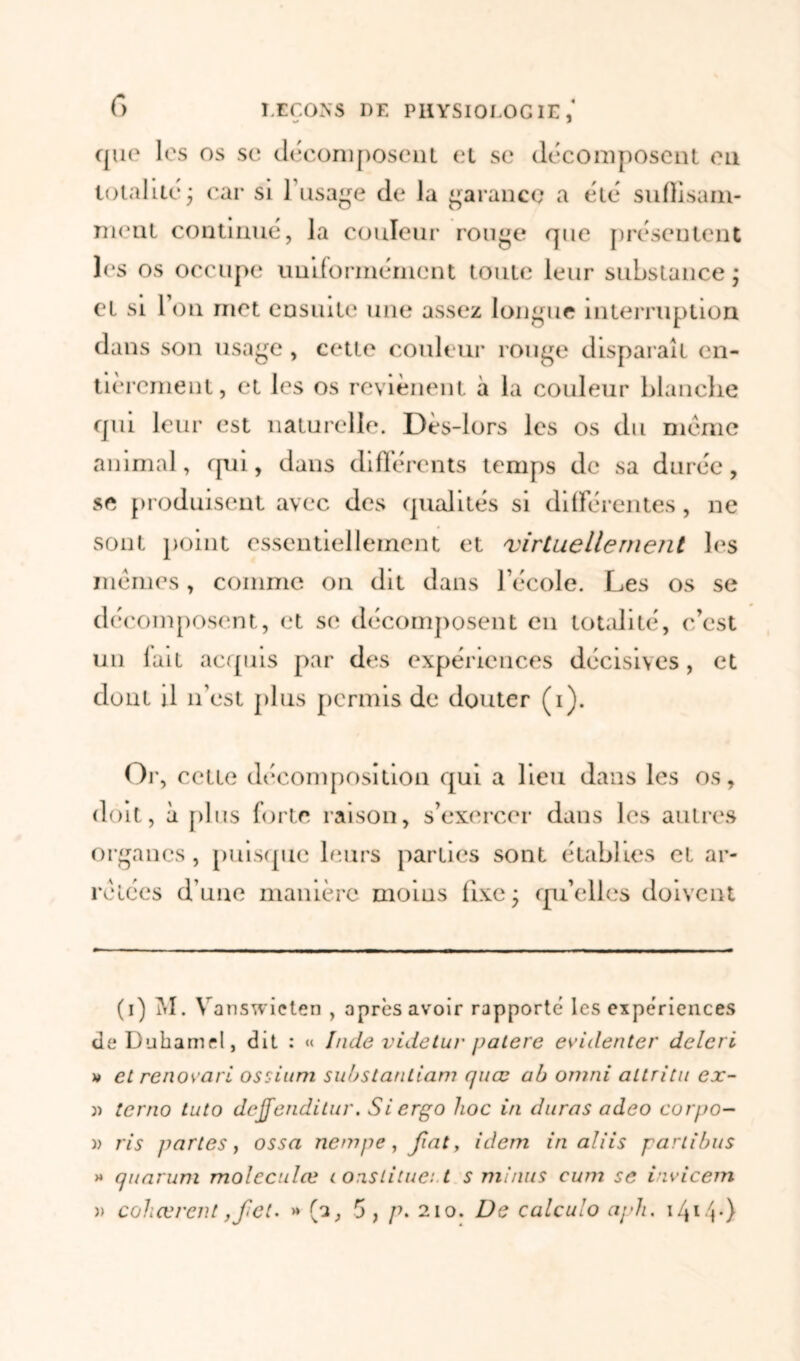 f> que les os se décomposent et se décomposent eu totalité ; car si l'usage de la garance a été suflisam- nient continué, la couleur rouge que présentent les os occupe uniformément toute leur substance ; et si Ion met ensuite une assez longue interruption dans son usage, cette couleur rouge disparaît en- tièrement, et les os reyiènent à la couleur blanche qui leur est naturelle. Dès-lors les os du meme animal, qui, dans différents temps de sa durée, se produisent avec des qualités si différentes, ne sont point essentiellement et virtuellerne?it les memes, comme on dit dans l’école. Les os se décomposent, et se décomposent en totalité, c’est un lait acquis par des expériences décisives, et dont il n’est plus permis de douter (i). Or, cette décomposition qui a lieu dans les os, doit, à plus forte raison, s’exercer dans les autres organes, puisque leurs parties sont établies et ar- rêtées d’une manière moins fixe- qu’elles doivent (i) M. Vanswieten , après avoir rapporte les expériences Je Duhamel, dit : « Inde videtur patere evidenter deleri a et rénova ri ossium substantiam quœ ab omni allritn ex- « terno tuto dcjfendilur. Siergo lioc in duras adeo corpo- )> ris jmrtes, ossa nempe, fat, idem in aliis partibus » quarum molcculœ constituât.t s minus eum se iivicem » cohœrent ,fet. » (a, 5, p. 210. De calcuio aph. 14140