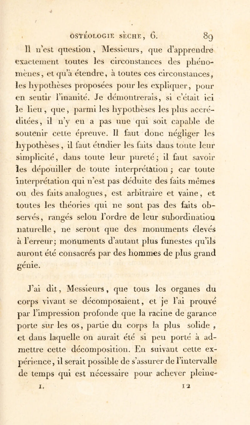 Il n’est question, Messieurs, que d’apprendre exactement toutes les circonstances des phéno- mènes , et qu’à étendre, à toutes ces circonstances, les hypothèses proposées pour les expliquer, pour en sentir l’inanité. Je démontrerais, si c’était ici le lieu , que , parmi les hypothèses les plus accré- ditées, il n’y en a pas une qui soit capable de soutenir cette épreuve. Il faut donc négliger les hypothèses, il faut étudier les faits dans toute leur simplicité, dans toute leur pureté ; il faut savoir les dépouiller de toute interprétation ; car toute interprétation qui n’est pas déduite des faits memes ou des faits analogues, est arbitraire et vaine, et toutes les théories qui ne sont pas des faits ob- servés, rangés selon l’ordre de leur subordination naturelle, ne seront que des monuments élevés à l’erreur; monuments d’autant plus funestes qu’ils auront été consacrés par des hommes de plus grand génie. J’ai dit, Messieurs, que tous les organes du corps vivant se décomposaient, et je l’ai prouvé par l’impression profonde que la racine de garance porte sur les os, partie du corps la plus solide , et dans laquelle on aurait été si peu porté à ad- mettre cette décomposition. En suivant cette ex- périence , il serait possible de s’assurer de l’intervalle de temps qui est nécessaire pour achever pleine-