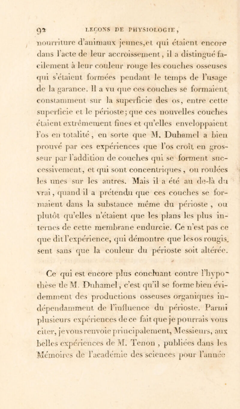 nourriture d’animaux jeunes,et <{iii étaient encore dans l'acte de leur accroissement, il a distingué fa- cilement à leur couleur rouge les couches osseuses qui s’étaient formées pendant Je temps de l’usage de la garance. Il a vu que ces couches se formaient constamment sur la superficie des os, entre celte superficie et le périoste; que ces nouvelles couches étaient extrêmement fines et qu’elles enveloppaient l’os en totalité, en sorte que M. Duhamel a bien prouvé par ces expériences que l’os croît en gros- seur par l'addition de couches qui se forment suc- cessivement, et qui sont concentriques , ou roulées les unes sur les autres. iVlais il a été au do-là du vrai, quand il a prétendu que ces couches se lor- maient dans la substance même du périoste , ou plutôt qu’elles n’étaient que les plans les plus in- ternes de cette membrane endurcie. Ce n’est pas ce que dit l’expérience, qui démontre que lesos rougis. Sent sans que la couleur du périoste soit altérée. Ce qui est encore plus concluant contre l’hvpo* thèse de M. Duhamel, c’est qu’il se forme bien évi- demment des productions osseuses organiques in- dépendamment, de l'influence du périoste. Parmi plusieurs expériences de ce fait que je pourrais vous citer, je vous renvoie principalement, Messieurs, aux belles expériences de \I. Tenon , publiées dans les Mémoires de F académie des sciences pour l’année