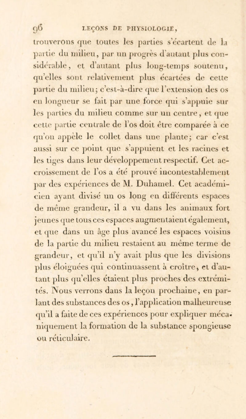 trouverons que toutes les parties s’écartent de la partie du milieu, par un progrès d autant plus con- sidérable, et d’autant plus long-temps soutenu, quelles sont relativement plus écartées de cette partie du milieu5 c’est-à-dire (pie l'extension des os en longueur se fait par une force qui s’appuie sur les parties du milieu comme sur un centre, et que cette partie centrale de 1 os doit être comparée à ce qu’011 appelé le collet dans une plante ; car c’est aussi sur ce point que s’appuient et les racines et les tiges dans leur développement respectif. Cet ac- croissement de l’os a été prouvé incontestablement par des expériences de M. Duhamel. Cet académi- cien ayant divisé un os long en différents espaces de même grandeur, il a vu dans les animaux fort jeunes (pie tous ces espaces augmentaient également, et (pie dans un âge plus avancé les espaces voisins de la partie du milieu restaient au même terme de grandeur, et qu’il n’y avait plus que les divisions plus éloignées qui continuassent à croître* et d’au- tant plus qu’elles étaient plus proches des extrémi- tés. Nous verrons dans la leçon prochaine, en par- lant des substances des os, l’application malheureuse qu’il a faite de ces expériences pour expliquer méca- niquement la formation de la substance spongieuse ou réticulaire.