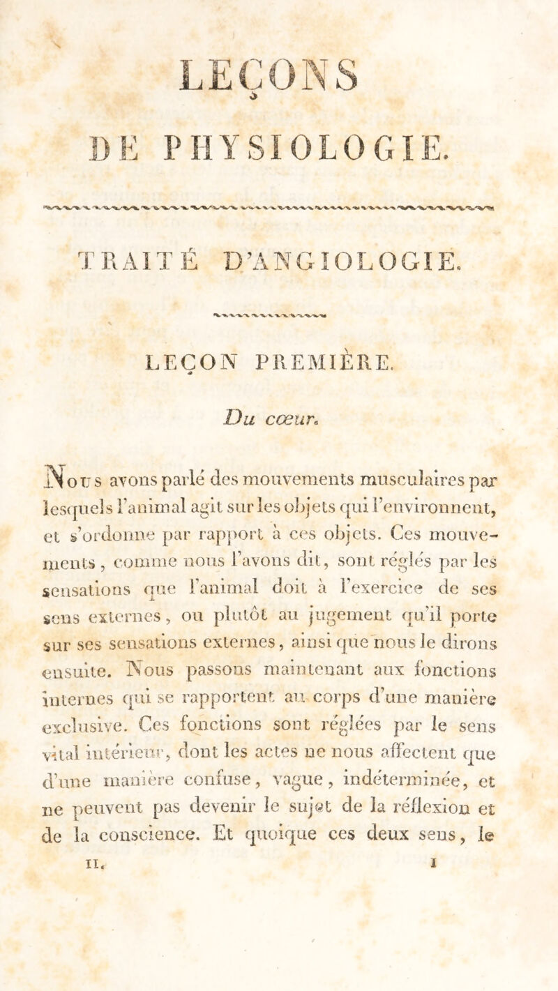 DE PHYSIOLOGIE. »^ ^ K. - TRAITÉ GîOLOGIE. ■V v-va \ v\\x LEÇON PREMIÈRE. 4» Du cœur« .Nous avons parle des mouvements musculaires par lesquels l’animal agit sur les objets qui l’environnent, et s’ordonne par rapport à ces objets. Ces mouve- ments , comme nous l’avons dit, sont régies par les sensations que l’animal doit à l’exercice de ses -A» sens externes, ou plutôt au jugement qu’il porte sur ses sensations externes, ainsi que nous le dirons ensuite. Nous passons maintenant aux fonctions internes qui se rapportent au corps d’une manière exclusive. Ces fonctions sont réglées par le sens vital intérieur, dont les actes ne nous affectent que d’une manière confuse, vague, indéterminée, et ne peuvent pas devenir le sujst de la réflexion et de la conscience. Et quoique ces deux sens, le