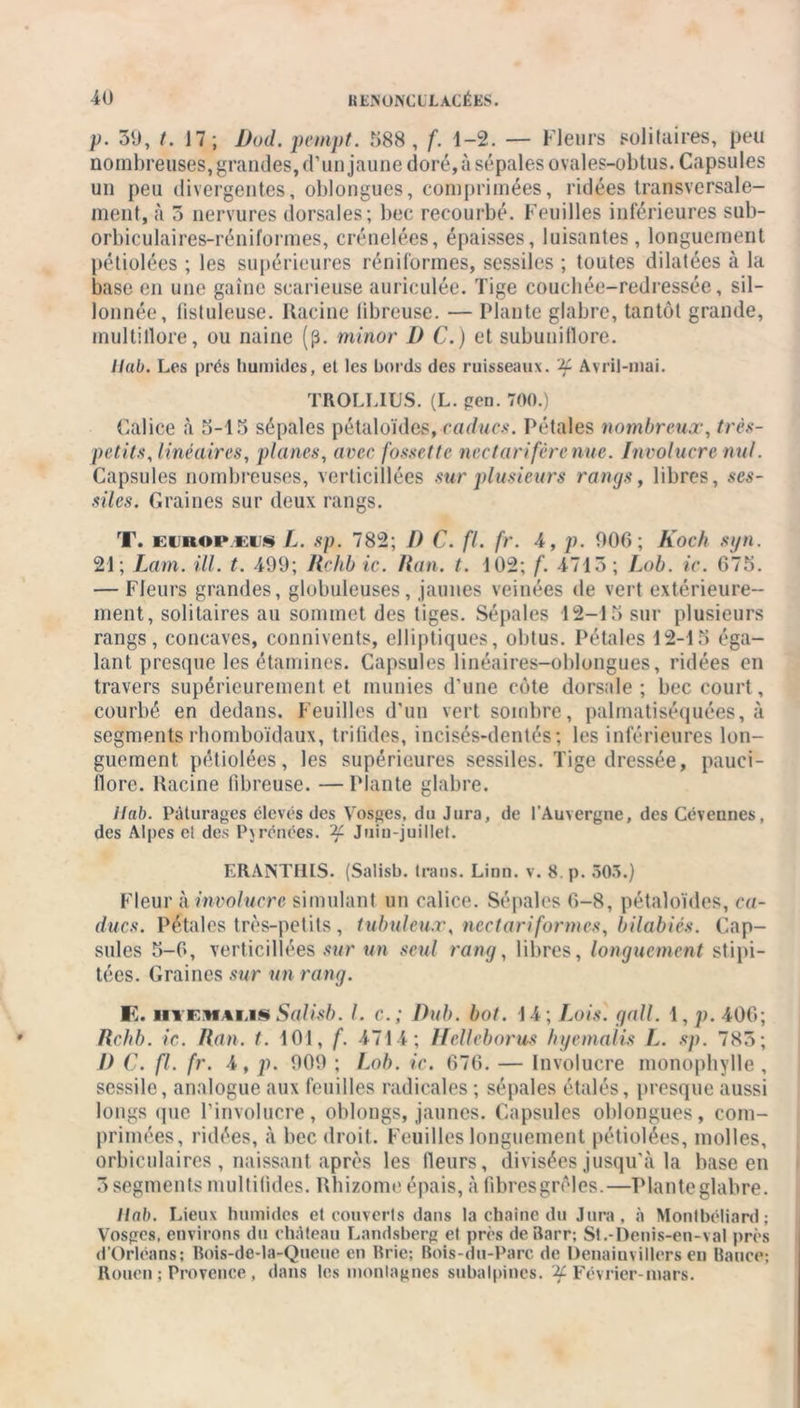 p. 30, t. 17 ; Dod.pempt. 588, f. 1-2. — Fleurs solitaires, peu nombreuses, grandes, d’un jaune doré, à sépales ovales-obtus. Capsules un peu divergentes, oblongues, comprimées, ridées transversale- ment, à 3 nervures dorsales; bec recourbé. Feuilles inférieures sub- orbiculaires-réniformes, crénelées, épaisses, luisantes, longuement pétiolées ; les supérieures réniformes, sessiles ; toutes dilatées à la base en une gaine scarieuse auriculée. Tige couchée-redressée, sil- lonnée, fistuleuse. Racine libreuse. — Plante glabre, tantôt grande, multillore, ou naine (p. minor 1) C.) et subunillore. Ilab. Les prés humides, et les bords des ruisseaux, if Avril-mai. TROLLIUS. (L. peu. 700.) Calice à 5-15 sépales pétaloïdes, caducs. Pétales nombreux, très- petits, linéaires, planes, avec fossette nectar if ère nue. Involucre nul. Capsules nombreuses, verticillées sur plusieurs rangs, libres, ses- siles. Graines sur deux rangs. T. euhoivkus L. sp. 782; 1) C. fl. fr. 4, p. 000; Koch syn. 21; Lam. ill. t. 499; Rchbic. Kan. t. 102; f. 4713; Lob. ic. 675. — Fleurs grandes, globuleuses, jaunes veinées de vert extérieure- ment, solitaires au sommet des tiges. Sépales 12-15 sur plusieurs rangs, concaves, connivents, elliptiques, obtus. Pétales 12-15 éga- lant presque les étamines. Capsules linéaires-oblongues, ridées en travers supérieurement et munies d’une côte dorsale ; bec court, courbé en dedans. Feuilles d’un vert sombre, palmatiséquées, à segments rhomboïdaux, trifides, incisés-dentés; les inférieures lon- guement pétiolées, les supérieures sessiles. Tige dressée, pauci- Üore. Racine fibreuse. —Plante glabre. Hab. Pâturages élevés des Vosges, do Jura, de l’Auvergne, des Cévennes, des Alpes et des Pyrénées, if Juin-juillet. ERANTHIS. (Salisb. trans. Linn. v. 8 p. 303.) Fleur à involucre simulant un calice. Sépales 6-8, pétaloïdes, ca- ducs. Pétales très-petits , tubuleux, nectariformes, bilabiés. Cap- sules 5-0, verticillées sur un seul rang, libres, longuement stipi- tées. Graines sur un rang. E. iiiEMALisSalisb. I. c.; Dub. bot. 14; Lois. gall. \,p. 406; Kchl). ic. Kan. t. 101, f. 4714; Hellebarus hyemalis L. sp. 785; I) C. fl. fr. 4, p. 909 ; Lob. ic. 676. — Involucre monopbylle , sessile, analogue aux feuilles radicales ; sépales étalés, presque aussi longs que l’involucre, oblongs, jaunes. Capsules oblongues, com- primées, ridées, à bec droit. Feuilles longuement pétiolées, molles, orbiculaires , naissant après les Heurs, divisées jusqu’à la base en 3 segments multifides. Rhizome épais, à fibres grêles.—Planteglabre. Ilab. Lieux humides et couverts dans la chaîne du Jura, à Montbéliard; Vosges, environs du château Landsberg et près de Barr; St.-Denis-en-val près d’Orléans; Bois-de-la-Queue en Brie; Bois-du-Parc de Denainvillers en Banco; Rouen ; Provence, dans les montagnes subalpines. ^Février-mars.