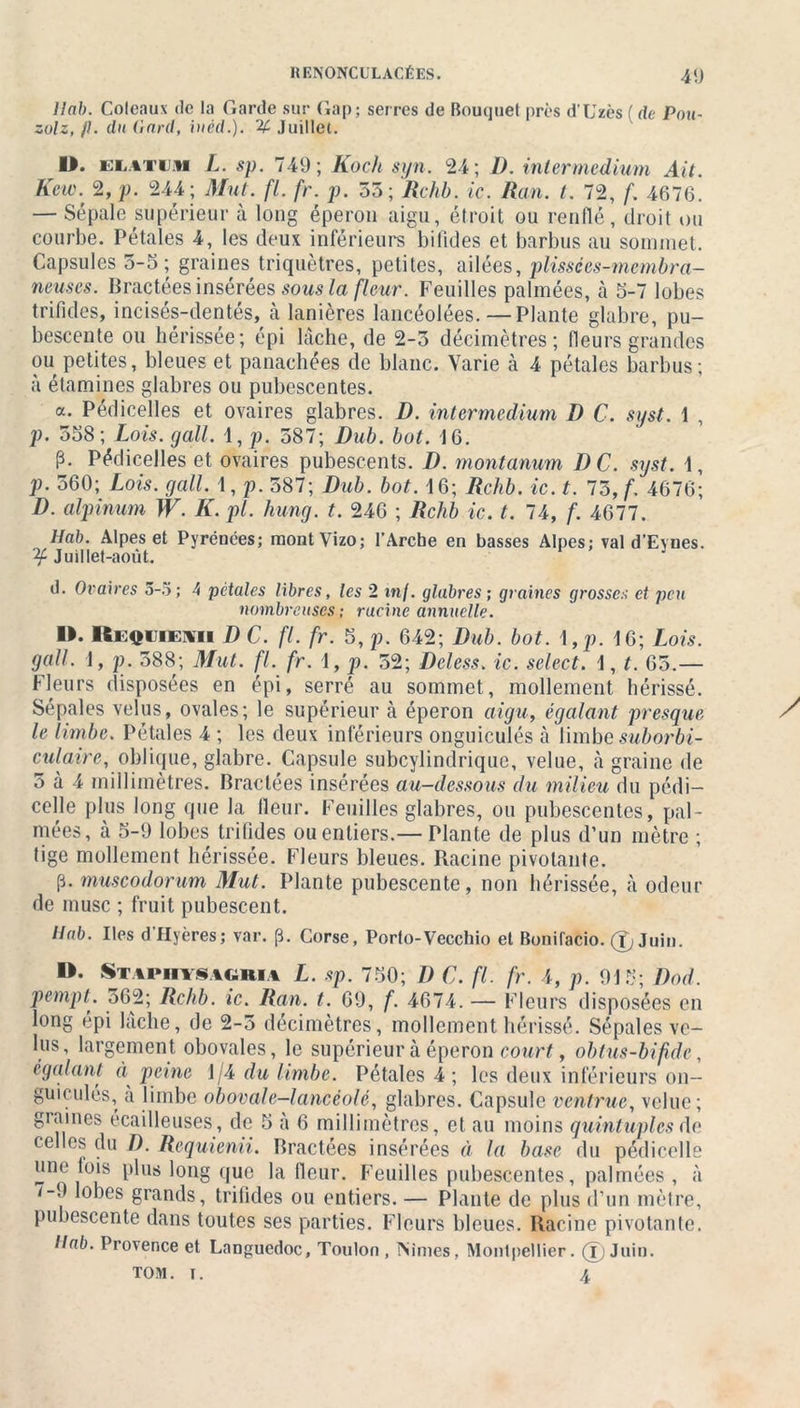 liai). Coleaux de la Garde sur Gap; serres de Bouquet près d'Uzès ( de Pou- zolz, fl. du (lard, iuèd.). % Juillet. D. ELatuj* L. sp. 749; Koch syn. 24; I). intermedium Ait. Kew. 2, p. 244; Mut. fl. fr. p. 55 ;Rchb. ic. Ran. t. 72, f. 4676. — Sépale supérieur à long éperon aigu, étroit ou renflé, droit ou courbe. Pétales 4, les deux inférieurs bifides et barbus au sommet. Capsules 5-5; graines triquètres, petites, ailées, plissées-mcmbra- neuses. Bractées insérées sous la fleur. Feuilles palmées, à 5-7 lobes trifides, incisés-dentés, cà lanières lancéolées.—Plante glabre, pu- bescente ou hérissée; épi lâche, de 2-5 décimètres; fleurs grandes ou petites, bleues et panachées de blanc. Varie à 4 pétales barbus; à étamines glabres ou pubescentes. a. Pedicelles et ovaires glabres. D. intermedium D C. syst. 1 , p. 558; Lois. gall. 4, p. 587; Dub. bot. 16. p. Pédicelles et ovaires pubescents. D. montanum D C. syst. 4, p. 560; Lois. gall. 1, p. 587; Dub. bot. 4 6; Rchb. ic. t. 75, f. 4676; D. alpinum W. K. pi. hung. t. 246 ; Rchb ic. t. 74, f. 4677. Hab. Alpes et Pyrénées; montVizo; l’Arche en basses Alpes; val d’Eynes. ^Juillet-août. J d. Ovaires 5-5; 4 pétales libres, les 2 in/, glabres; graines grosses et peu nombreuses ; rucine annuelle. ». ICmh ii mi D C. fl. fr. 5, p. 642; Dub. bot. 4 ,p. 4 6; Lois, gall. 4, p. 588; Mut. fl. fr. 4, p. 52; Deless. ic. select. 4, t. 65.— Fleurs disposées en épi, serré au sommet, mollement hérissé. Sépales velus, ovales; le supérieur à éperon aigu, égalant presque le limbe. Pétales 4 ; les deux inférieurs onguiculés cà limbe suborbi- culaire, oblique, glabre. Capsule subcylindrique, velue, à graine de 5 à 4 millimètres. Bractées insérées au-dessous du milieu du pédi- cule plus long que la fleur. Feuilles glabres, ou pubescentes, pal- mées, à 5-9 lobes trifides ou entiers.— Plante de plus d’un mètre ; tige mollement hérissée. Fleurs bleues. Bacine pivotante. p. muscodorum Mut. Plante pubescente, non hérissée, à odeur de musc ; fruit pubescent. Hab. Iles d'Hyères; var. p. Corse, Porto-Vecchio et Bonifacio. (f, Juin. D. Stapiiysaciria L. sp. 750; D C. fl. fr. 4, p. 915; Dod. pempL 562; Rchb. ic. Ran. t. 69, f. 4674. — Fleurs disposées en long épi lâche, de 2-5 décimètres, mollement hérissé. Sépales ve- lus, largemen t obovales, le supérieur à éperon court, ohtus-bifi.de, égalant éi peine 1/4 du limbe. Pétales 4 ; les deux inférieurs on- guiculés, a limbe obovale-lancéolé, glabres. Capsule ventrue, velue; graines écailleuses, de 5 à 6 millimètres, et au moins quintuples de celles du D. Requienii. Bractées insérées à la base du pédicelle une lois plus long que la fleur. Feuilles pubescentes, palmées, à 7-9 lobes grands, trifides ou entiers. — Plante de plus d’un mètre, pubescente dans toutes ses parties. Fleurs bleues. Racine pivotante. Ilab. Provence et Languedoc, Toulon, INimes, Montpellier. (ï Juin. TOM. i. 4