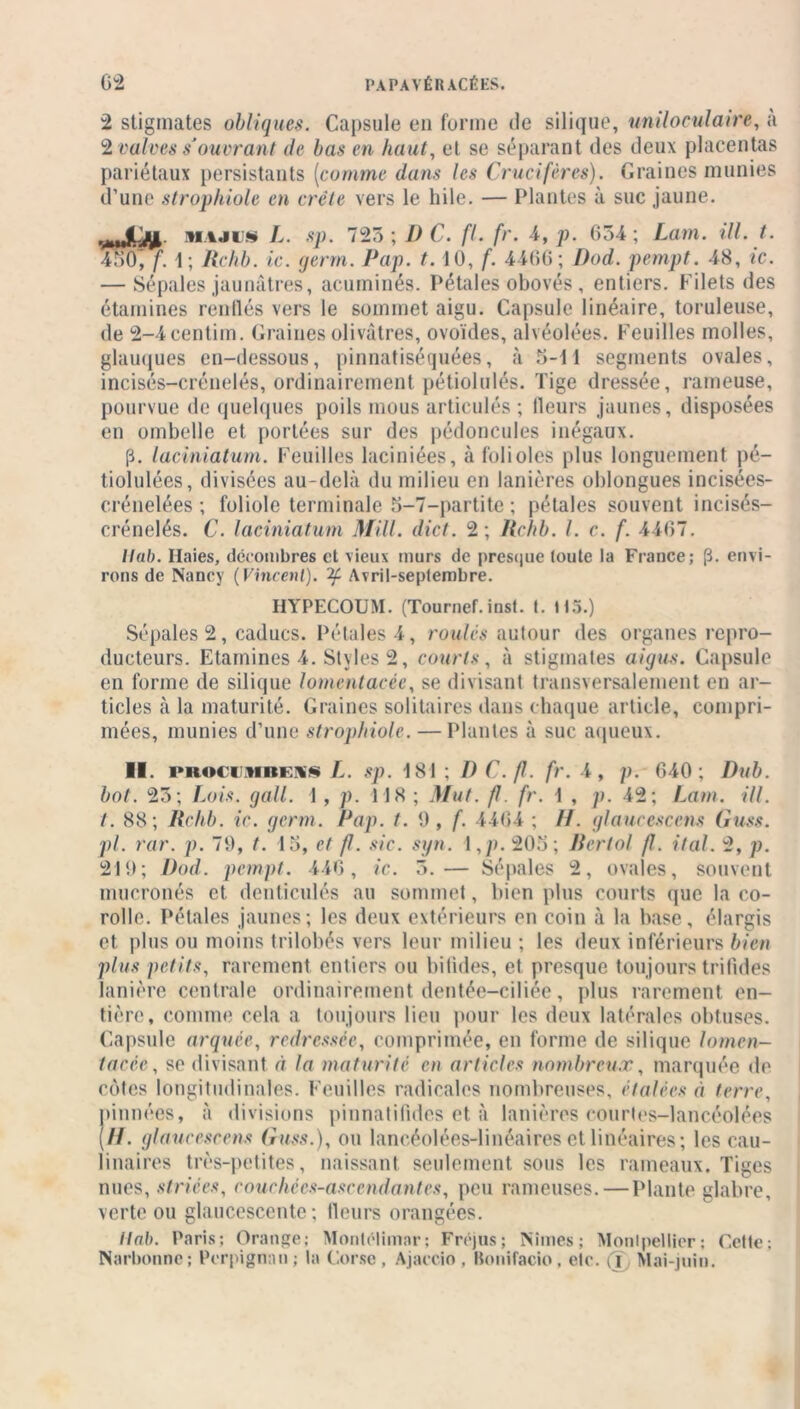 2 stigmates obliques. Capsule en forme de silique, uniloculaire, a 2 valves s'ouvrant de bas en haut, et se séparant des deux placentas pariétaux persistants (comme dans les Crucifères). Graines munies d’une strophiole en crête vers le hile. — Plantes à suc jaune. .mtljyt- hajus L. sp. 725; D C. fl. fr. 4, p. 65-4; Lam. ill. t. 450, f. 1; Rchb. ic. germ. Pap. t. 10, f. 4466; J)od. pempt. 48, ic. — Sépales jaunâtres, acuminés. Pétales obovés , entiers. Filets des étamines renflés vers le sommet aigu. Capsule linéaire, tondeuse, de 2-4centim. Graines olivâtres, ovoïdes, alvéolées. Feuilles molles, glauques en-dessous, pinnatiséquées, à 5-11 segments ovales, incisés-crénelés, ordinairement pétiolulés. Tige dressée, rameuse, pourvue de quelques poils mous articulés ; fleurs jaunes, disposées en ombelle et portées sur des pédoncules inégaux. p. laciniatum. Feuilles laciniées, à folioles plus longuement pé- tiolulées, divisées au-delà du milieu en lanières oblongues incisées- crénelées ; foliole terminale 5-7-partite ; pétales souvent incisés- crénelés. C. laciniatum Mill. dict. 2; Rchb. I. c. f. 4467. liai). Haies, décombres et vieux murs de presque toute ta France; (3. envi- rons de Nancy (Vincent). Avril-septembre. HYPECOUM. (Tournef. inst. t. 113.) Sépales 2, caducs. Pétales 4, roulés autour des organes repro- ducteurs. Etamines 4. Styles 2, courts, à stigmates aigus. Capsule en forme de silique lomentacèe, se divisant transversalement en ar- ticles à la maturité. Graines solitaires dans chaque article, compri- mées, munies d’une strophiole. —Plantes à suc aqueux. II. l'Roci’MBEii L. sp. 181 ; I) C. fl. fr. 4, p. 640; Dub. bot. 25; Lois. gall. 1 , p. 118 ; Mut. fl. fr. 1 , p. 42; Lam. ill. t. 88; Rchb. ic. germ. Pap. t. 9, f. 4464 ; //. glaucescens Guss. pi. rar. p. 79, t. 15, et fl. sic. syn. \,p. 205; Bertol fl. ital. 2, p. 219; Dod. pempt. 446, ic. 5.— Sépales 2, ovales, souvent muoronés et denticulés au sommet, bien plus courts que la co- rolle. Pétales jaunes; les deux extérieurs en coin à la base, élargis et plus ou moins trilobés vers leur milieu ; les deux inférieurs bien plus petits, rarement entiers ou bifides, et presque toujours trilides lanière centrale ordinairement dentée—ciliée, plus rarement en- tière, comme cela a toujours lieu pour les deux latérales obtuses. Capsule arquée, redressée, comprimée, en forme de silique lomen- tacée, se divisant à la maturité en articles nombreux, marquée de cotes longitudinales. Feuilles radicales nombreuses, étalées à terre, pinnées, à divisions pinnatifides et à lanières courtes-lancéolées (//. glaucescens Guss.), ou laneéolées-linéaires et linéaires ; les cau- linaires très-petites, naissant seulement sous les rameaux. Tiges nues, striées, couchées-asccndantes, peu rameuses. — Plante glabre, verte ou glaucescente; fleurs orangées. Ilab. Paris; Orange; Monlélimar; Fréjus; Nîmes; Montpellier; Cette; Narbonne; Perpignan; ta Corse , Ajaccio . Bonifacio, etc. a Mai-juin.