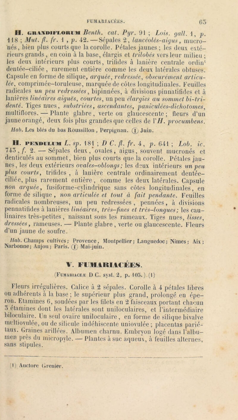 FUJI Alt IAC1ÏKS. 05 II. i.R»\»irronni Benth. cal. Pyr. 91 ; Lois. gall. 1, p. 118 ; Mut. /1. fr. 1 , p. 42.—Sépales 2, lancèolés-aigus, mucro- nés, bien plus courts que la corolle. Pétales jaunes ; les deux exté- rieurs grands , en coin à la base, élargis et trilobés vers leur milieu ; les deux intérieurs plus courts, trifides à lanière centrale ordin1 dentée-ciliée, rarement entière comme les deux latérales obtuses. Capsule en forme de silique, arquée, redressée, obscurément articu- lée, comprimée-toruleuse, marquée de côtes longitudinales. Feuilles radicales un peu redressées, bipinnées, à divisions pinnatifides et à lanières linéaires aiguës, courtes, un peu élargies au sommet bi-tfi- délité. Tiges nues, substriées, ascendantes, paniculées-dichotomes, inultillores. — Plante glabre , verte ou glaucescente ; Heurs d’un jaune orangé, deux fois plus grandes que celles de VH. procumbens. Hab. Les blés du bas Roussillon , Perpignan. (ï) Juin. H. i>i:\»ii.im L. sp. 181 ; D C. fl. fr. 4, p. 641 ; Lob. ic. 745,/'. 2. — Sépales deux,’ovales, aigus, souvent mucronés et denticulés au sommet, bien plus courts que la corolle. Pétales jau- nes, les deux extérieurs ovales-oblongs; les deux intérieurs un peu plus courts, trifides , h lanière centrale ordinairement dentée- ciliée, plus rarement entière, comme les deux latérales. Capsule non arquée, fusiforme-cvlindrique sans côtes longitudinales, en forme de silique , non articulée et tout ci fait pendante. Feuilles radicales nombreuses, un peu redressées, pennées, à divisions pennatifides à lanières linéaires, très-fines et très-longues ; les cau- linaires très-petites, naissant sous les rameaux. Tiges nues, lisses, dressées, rameuses. — Plante glabre , verte ou glaucescente. Fleurs d’un jaune de soufre. Hab. Champs cultivés; Provence, Montpellier; Languedoc; Nimes; Aix ; Narbonne; Anjou; Paris. 0 Mai-juin. \. iiiitiu uns (Fumariaceæ D C. syst. 2, p. 105.) (I) Fleurs irrégulières. Calice à 2 sépales. Corolle à 4 pétales libres ou adhérents à la base ; le supérieur plus grand, prolongé en épe- ro,î- Etamines 6, soudées par les filets en 2 faisceaux portant chacun 5 étamines dont les latérales sont uniloculaires, et l’intermédiaire biloculaire. Un seul ovaire uniloculaire, en forme de silique bivalve multiovulée, ou de silicule indéhiscente uniovulée; placentas parié- taux. Graines arillées. Albumen charnu. Embryon logé dans l’albu- men près du micropyle. — Plantes à suc aqueux, à feuilles alternes, sans stipules.