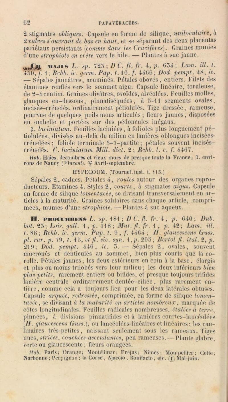 2 stigmates obliques. Capsule en forme de silique, uniloculaire, à 2 valves s'ouvrant île bas en haut, et se séparant des deux placentas pariétaux persistants (comme dans les Crucifères). Graines munies d’une strophiole en crête vers le hile. — Plantes à suc jaune. via.ii* L. sp. 723; 1) C. fl. fr. 4, p. 634; Lam. ill. t. 450, f. 1; Ilefib. ic. germ. Pap. t. 10, f. 4466; Dod. pempt. 48, ic. — Sépales jaunâtres, acuminés. Pétales obovés , entiers. Filets des étamines renflés vers le sommet aigu. Capsule linéaire, tondeuse, de 2-4eentiin. Graines olivâtres, ovoïdes, alvéolées. Feuilles molles, glauques en-dessous, pinnatiséquées, à 3-11 segments ovales, incisés-crénelés, ordinairement pétiolulés. Tige dressée, rameuse, pourvue de quelques poils mous articulés ; fleurs jaunes, disposées en ombelle et portées sur des pédoncules inégaux. (ï. laciniatum. Feuilles laciniées, à folioles plus longuement pé- tiolulées, divisées au-delà du milieu en lanières oblongues incisées- crénelées ; foliole terminale 5-7-partite ; pétales souvent incisés- crénelés. C. laciniatum Mill. dict. 2; lichb. I. c. f. 4467. llab. Haies, décombres et vieux murs de presque toute la France; (3. envi- rons de Nancy (Vinrent), if Avril-septembre. IiYPECOUM. (Tournef. inst. t. H5.) Sépales 2, caducs. Pétales 4, roules autour des organes repro- ducteurs. Etamines 4. Styles 2, courts, à stigmates aigus. Capsule en forme de silique lomentacée, se divisant transversalement en ar- ticles à la maturité. Graines solitaires dans chaque article, compri- mées, munies d’une strophiole. —Plantes à suc aqueux. II. proci mbess L. sp. 181 ; D C.fl. fr. 4, p. 640; Dub. bot. 23; Lois. gall. 1 , p. 118 ; Mut. fl. fr. 1 , p. 42; Lam. ill. t. 88; Rchb. ic. germ. Pap. t. 9, f. 4464 ; //. glaucescens Guss. pi. rar. p. 79, t. 15, et f. sic. syn. 1 ,p. 205; Bertol fl. ital. 2, p. 219; Dod. pempt. 446, ic. 3.— Sépales 2, ovales, souvent mucronés et denticulés au sommet, bien plus courts que la co- rolle. Pétales jaunes; les deux extérieurs en coin à la base, élargis et. plus ou moins trilobés vers leur milieu ; les deux inférieurs bien plus petits, rarement entiers ou bifides, et presque toujours trifides lanière centrale ordinairement dentée—ciliée , plus rarement en- tière, comme cela a toujours lieu pour les deux latérales obtuses. Capsule arquée, redressée, comprimée, en forme de silique lomen- tacée:, se divisant à la maturité en articles nombreux, marquée de cotes longitudinales. Feuilles radicales nombreuses, étalées à terre, pinnées, à divisions pinnatifides et à lanières courtes-lancéolées (H. glaucescens Guss.), ou laneéolées-linéaires et linéaires ; les cau- 1 inaires très-petites, naissant seulement sous les rameaux. Tiges nues, striées, c ouc hé es-asc end antes, peu rameuses. — Plante glabre, verte ou glaucescente ; fleurs orangées. llab. Paris; Orange; Montélimar; Fréjus; Nîmes; Montpellier; Cette; Narbonne; Perpignan ; la Corse , Ajaccio . Bonifacio, etc. (T, Mai-juin.