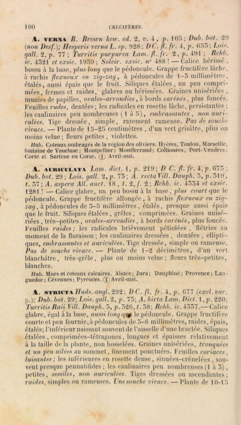A. vkkw B. Brown kew. ed. 2, v. 4, p. 105 ; Ihih. bot. 20 (non Desf.); Hesperis verna L. sp. 028; DC. fl. fr. 4, p. 655; Lois, gall. 2, p. 77 ; Turritis purpurea Lam. fl. fr. 2, p. 401 ; Bchb. ic. 4521 et exsie. 1050; Soleir. exsie. n° 488 ! — Calice hérissé , bossu à la base, plus long que le pédoncule. Grappe fructifère lâche, à rachis flexueux en zig-zag, à pédoncules de 1-3 millimètres, étalés, aussi épais que le fruit. Siliques étalées, un peu compri- mées, fermes et raides, glabres ou hérissées. Graines unisériées , munies de papilles, ovales-arrondies, à bords carénés, plus foncés. Feuilles rudes, dentées; les radicales en rosette lâche, persistantes ; les caulinaires peu nombreuses ( 1 à 5), embrassantes , non auri- culées. Tige dressée, simple, rarement rameuse. Pas de souche vivace. — Plante de 15-25 centimètres , d’un vert grisâtre, plus ou moins velue; Heurs petites, violettes. Hab. Coteaux ombragés de la région des oliviers. Ilvères, Toulon, Marseille, fontaine de Vaucluse ; Montpellier; Montferrand; Collioures, Port-Vendres : Corté et Sartène en Corse. (T, Avril-mai. A. auriculata Lam. dict. 1, p. 210; D C. fl. fr. 4, p. (>75 ; Dub. bot. 20 ; Lois. gall. 2, p. 75 ; A. recta Vill. Dauph. 3, p. 510, t. 37 ; A. aspera Ail. auct. 18 , /. 2, f. 2; Bchb. ic. 4554 et exsie. 1281 ! — Calice glabre, un peu bossu à la base, plus court que le pédoncule. Grappe fructifère allongée, à rachis flexueux en zig- zag, à pédoncules de 5-5 millimètres, étalés, presque aussi épais que le fruit. Siliques étalées , grêles, comprimées. Graines unisé- riées , très-petites , ovales-arrondies, à bords carénés, plus foncés. Feuilles raides; les radicales brièvement pétiolées , flétries au moment de la floraison; les caulinaires dressées , dentées , ellipli- ques, embrassantes et auriculées. Tige dressée, simple ou rameuse. Bas de souche vivace.— Plante de 1-2 décimètres, d’un vert blanchâtre, très-grêle, plus ou moins velue ; fleurs très-petites, blanches. Ilab. Murs et coteaux calcaires. Alsace; Jura; Dauphiné; Provence; Lan- guedoc; Cévennes; Pyrénées. (T) Avril-mai. A. stricta Huds. angl. 202; DC. fl. fr. 4, p. 677 (excl.var. p.); Dub. bot. 29; Lois. gall. 2, p. 75; A. hirta Lam. Dict. 1, p. 220; Turritis Baii Vill. Dauph. 5, p. 326, t. 38; Bchb. ic. 4537.— Calice glabre, égal à la base, aussi long qip le pédoncule. Grappe fructifère courteet. peu fournie,à pédoncules de 5-6 millimètres, raides, épais, étalés; l’inférieur naissant souvent de l’aisselle d’une bractée. Siliques étalées , comprimées-tétragones, longues et épaisses relativement à la taille delà plante, non bosselées. Graines unisériées, tronquées et un peu ailées au sommet, finement ponctuées. Feuilles coriaces, luisantes; les inférieures en rosette dense, sinuées-erénelées , sou- vent presque pennatifides ; les caulinaires peu nombreuses (t à 3), petites, sessiles, non auriculées. Tiges dressées ou ascendantes; raides, simples ou rameuses. Une souche vivace. — Plante de 10-15