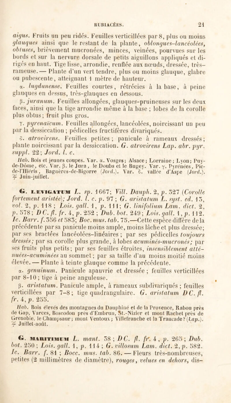 aigus. Fruits un peu ridés. Feuilles verticillées par 8, plus ou moins glauques ainsi que le restant de la plante, oblongues-lancéolées, obtuses, brièvement mucronées, minces, veinées, pourvues sur les bords et sur la nervure dorsale de petits aiguillons appliqués et di- rigés en haut. Tige lisse, arrondie, renflée aux nœuds, dressée, très- rameuse.— Plante d’un vert tendre, plus ou moins glauque, glabre ou pubescente, atteignant 1 mètre de hauteur. a. lugdunense. Feuilles courtes, rétrécies à la base, à peine glauques en dessus, très-glauques en dessous. (3. juranum. Feuilles allongées, glauques-pruineuses sur les deux faces, ainsi que la tige arrondie même à la base ; lobes de la corolle plus obtus; fruit plus gros. y. pyrenaïcum. Feuilles allongées, lancéolées, noircissant un peu par la dessiccation ; pédicelles fructifères divariqués. ô. atrovirens. Feuilles petites; panicule à rameaux dressés; plante noircissant par la dessiccation. G. atrovirens Lap. abr. pyr. suppl. 22 ; Jord. I. c. llab. Bois et jeunes coupes. Yar. a. Vosges; Alsace; Lorraine; Lyon; Puy- de-Dôme, etc. Yar. (3. le Jura , le Doubs et le Bugey. Var. y. Pyrénées, Pic- de-l’Hiéris, Bagnères-de-Bigorre (Jord.). Var. ô. vallée d’Aspe (Jord.). if Juin-juillet. G. lævigatum L. sp. J 667; Vill. Dauph. 2, p. 527 (Corolle fortement aristée); Jord. I. c. p. 97 ; G. aristatum L. syst. ed. 15, vol. 2, p. 118 ; Lois, g ail. J, p. il 1; G. linifolium Lam. dict. 2, p. 578 ; D C. fl. fr. 4, p. 252 ; Dub. bot. 249 ; Lois, g ail. 1, p. 112. Ic. Barr. f. 556 585; Boc.mus.tab. 75.—Cette espèce diffère delà précédente par sa panicule moins ample, moins lâche et plus dressée; par ses bractées lancéolées-linéaires ; par ses pédicelles toujours dressés; par sa corolle plus grande, à lobes acuminés-mucronés; par ses fruits plus petits; par ses feuilles étroites, insensiblement atté- nuées- acuminées au sommet; par sa taille d’au moins moitié moins élevée. — Plante à teinte glauque comme la précédente. a. genuinum. Panicule apauvrie et dressée ; feuilles verticillées par 8-10 ; tige à peine anguleuse. (3. aristatum. Panicule ample, à rameaux subdivariqués ; feuilles verticillées par 7-8; tige quadrangulaire. G. aristatum DC.fl. fr. 4, p. 255. Hab. Bois élevés des montagnes du Dauphiné et de la Provence, Rabou près de (jap, Varces, Boscodon près d’Embrun, St.-Nizier et mont Rachet près de Grenoble. leChampsaur; mont Ventoux; Villefrancbe et la Trancade? (Lan.). ,Jf Juillet-août. G. siARiTiAir.il L. mant. 58 ; DC. fl. ff. 4, p. 265; Dub. bot. 250 ; Lois. gall. 1, p. 114 ; G. villosum Lam. dict. 2, p. 582. le. Barr. f. 81 ; Bocc. mus. tab. 86. — Fleurs très-nombreuses, petites (2 millimètres de diamètre), rouges, velues en dehors, dis-