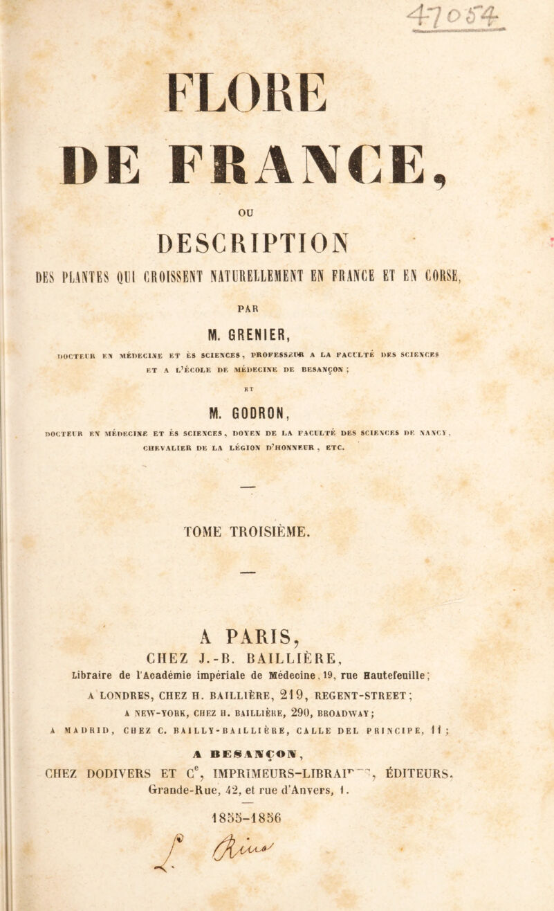 FLOUE DE FRANCE, ou DESCRIPTION DES PLANTES OUI CROISSENT NATURELLEMENT EN FRANCE ET EN CORSE, PAR NI. GRENIER, DOCTEUR EX MÉDECINE ET ES SCIENCES, PROFESSEUR A LA FACULTE DES SCIENCES et a l’école de médecine de Besançon ; BT NI. GODRON, DOCTEUR EN MÉDECINE ET ÈS SCIENCES, DOYEN DE LA FACULTE DES SCIENCES DE NANCY, CHEVALIER DE LA LEGION D’HONNEUR , ETC. TOME TROISIÈME. À PARIS, CHEZ J.-B. BAILLIÈRE, Libraire de l'Académie impériale de Médecine ,19, rue Hautefeuille ; A LONDRES, CHEZ H. BAILLIÈRE, 219, REGENT-STREET; A NEW-YORK, CHEZ U. BAILLIÈRE, 290, BROADWAY J A MADRID, CHEZ C. B A I L L Y - B A I L L I È R E , CALLE DEL PRINCIPE, H; A BESIUCOÜ, » ' CHEZ DODIVERS ET C% IMPRIMEURS-LIBRA11' ÉDITEURS. Grande-Rue, 42, et rue d’Anvers, 1. 1855-1856