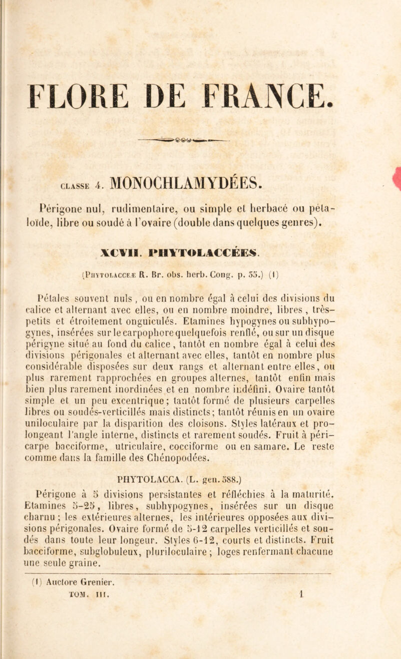 CLASSE 4. MONOCHLAMYDÉES. Périgone nul, rudimentaire, ou simple et herbacé ou péla- loïde, libre ou soudé à l’ovaire (double dans quelques genres). XCVII. PH1TOLACCÉES. (Piiytolacceæ R. Br. obs. herb. Gong. p. 55.) (I) Pétales souvent nuis, ou en nombre égal à celui des divisions du calice et alternant avec elles, ou en nombre moindre, libres, très- petits et étroitement onguiculés. Etamines hypogynes ou subhypo- gynes, insérées sur le carpophore quelquefois renflé, ou sur un disque périgyne situé au fond du calice, tantôt en nombre égal à celui des divisions périgonales et alternant avec elles, tantôt en nombre plus considérable disposées sur deux rangs et alternant entre elles, ou plus rarement rapprochées en groupes alternes, tantôt enfin mais bien plus rarement inordinées et en nombre indéfini. Ovaire tantôt simple et un peu excentrique; tantôt formé de plusieurs carpelles libres ou soudés-verticillés mais distincts; tantôt réunis en un ovaire uniloculaire par la disparition des cloisons. Styles latéraux et pro- longeant l’angle interne, distincts et rarement soudés. Fruit à péri- carpe bacciforme, utriculaire, cocciforme ou en samare. Le reste comme dans la famille des Chénopodées. PHYTOLACCA. (L. geu.588.) Périgone à 5 divisions persistantes et réfléchies à la maturité. Etamines o-25, libres, subhypogynes, insérées sur un disque charnu ; les extérieures alternes, les intérieures opposées aux divi- sions périgonales. Ovaire formé de 5-12 carpelles verticillés et sou- dés dans toute leur longeur. Styles 6-12, courts et distincts. Fruit bacciforme, subglobuleux, pluriloculaire ; loges renfermant chacune une seule graine. (I) Auctore Grenier.