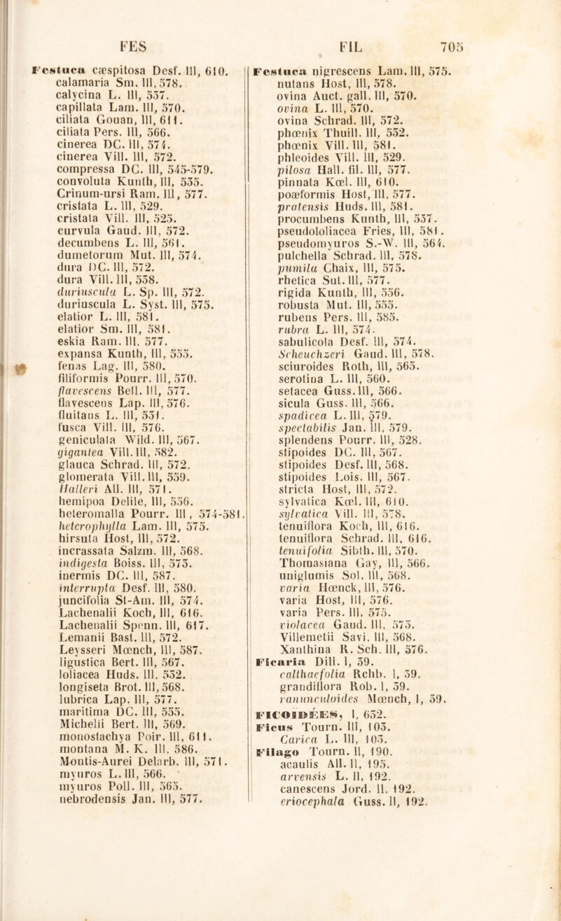 Festuca cæspitosa Desf. 111, 610. calamaria Sm. 111.578. calycina L. 111, 557. capillata Lara. 111, 570. ciliata Gouan, 111, 611. ciliata Pers. 111, 566. cinerea DC. 111, 574. cinerea Yill. 111, 572. compressa DG. 111, 545-579. convoluta Kunth, 111, 555. Crinum-ursi Ram. 111, 577. cristata L. 111, 529. cristala Yill. 111, 525. eurvula Gaud. 111, 572. decurabens L. 111, 561. dumetorum Mut. 111, 574. dura l)C. 111, 572. dura Yill. 111, 558. dariuseiilu L. Sp. 111, 572. duriuscula L. Syst. 111, 575. elatior L. 111, 581. elatior Sm. 111, 581. eskia Ram. 111, 577. expansa Kunth, 111, 555. H feuas Lag. 111, 580. filiformis Pourr. 111, 570. flavescens Bell. 111, 577. flavescens Lap. 111,576. fluitans L. 111, 551. fusca Vill. 111, 576. geniculala Wild. 111, 567. giganlea Vill. 111, 582. glauca Schrad. III, 572. glomerata Vill. 111, 559. ilalleri AU. III, 571. hemipoa Delile, 111, 556. heteromalla Pourr. 111, 574-581. hetcrophylla Lam. 111, 575. hirsuta Host, 111, 572. incrassata Salzm. 111, 568. indigesta Boiss. 111, 575. iuermis DC. 111, 587. interrupta Desf. 111, 580. juncifolia St-Am. 111, 574. Lachenalii Kocb, 111, 616. Lachenalii Spenn. 111, 617. Lemanii Bast. 111, 572. Leysseri Mœnch, 111, 587. ligustica Bert. 111, 567. loüaeea Huds. 111, 552. longiseta Brot. 111,568. lubrica Lap. 111, 577. maritima DC. 111, 555. Michelii Bert. 111, 569. monostachya Poir. 111, 611. montana M. K. 111, 586. Montis-Aurei Delarb. 111, 571. myuros L. 111, 566. myuros Poil. 111, 565. nebrodensis Jan. 111, 577. Festuca nigresceus Lam. 111, 575. nutans Ilost, 111, 578. ovina Auct. gall, 111, 570. ovina L. 111, 570. ovina Schrad. 111, 572. phœnix Thuill. 111, 552. phœnix Vill. 111, 581. phleoides Yill. 111, 529. pilosa Hall. fil. 111, 577. pinnata Kœl. 111, 610. poæformis Host, 111, 577. pratensis Huds. 111, 581. procumbens Kunth, 111, 557. pseudololiacea Fries, 111, 581. pseudomyuros S.-W. 111, 564. pulchella Schrad. 111, 578. pumila Chaix, 111, 575. rhetica Sut. 111, 577. rigida Kunth, 111, 556. robusta Mut. 111, 555. rubens Pers. 111, 585. rabra L. 111, 574. sabulicola Desf. 111, 574. Scheuchzeri Gaud. 111, 578. sciuroides Roth, 111, 565. serotiua L. 111, 560. setacea Guss.lll, 566. sicula Guss. 111, 566. spadicea L. 111, §79. spectabilis Jan. 111, 579. splendens Pourr. 111, 528. stipoides DC. 111,567. slipoides Desf. 111, 568. stipoides Lois. 111, 567. slricta Host, 111, 572. sylvatica Kœl. 111, 610. sijlvatica Yill. 111, 578. tenuillora Koch, 111, 616. lenuiflora Schrad. 111, 616. tenuif'olia Sibth. 111, 570. Thoruasiana Gay, 111, 566. uniglumis Sol. 111, 568. varia Hœnck, 111, 576. varia Host, 111, 576. varia Pers. lli, 575. violacea Gaud. 111, 573. Villemetii Savi. 111, 568. Xanthina R. Sch. 111, 576. Ficaria Dill. 1, 59. calthaefolia Rchb. 1, 59. grandillora Rob. 1, 59. ranunculoides Mœnch, I, 59. Fl F O B B» F a*: S, 1, 652. Ficus Tourn. 111, 105. Carica L. 111, 103. Filago Tourn. 11, 190. acaulis Ail. 11, 195. arvensis L. 11, 192. canescens Jord. 11, 192. criocephala Guss. Il, 192.