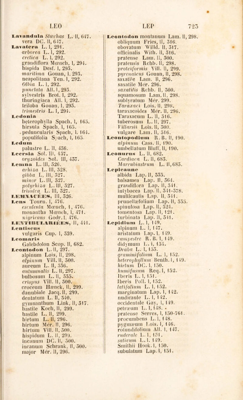 LEO l.avandiila Slœchas L. Il, 647. vera DC. Il, 647. Lavatera L. 1, 291. arborea L. 1, 292. crctica L. 1. 292. grandiflora Mœnch, 1, 294. hispida Desf. 1, 293. maritima Gouan, 1. 293. neapolitana Ten. I, 292. Olbia L. 1, 292. punctala AU. 1,293. sylvestris Brot. 1, 292. thuringiaca AU. 1, 292. triloba Gouan, 1, 295. trimestris L. 1, 294. Ledonia beterophylla Spach. 1, 165. hirsuta Spach. I, 165. .peduncularis Spach, 1, 164. populifolia Spach, 1, 165. Ledum palustre L. 11, 436. Lecrsïa Sol. 111, 4 57. oryzoides Sol. 111, 457. I.cmna L. 111, 526. arhiza L. 111, 528. gibba L, 111, 527. minor L. 111, 527. polyrhiza L. 111, 527. trisulca L. 111, 327. EEiYIiUACÉES, 111, 526. l.ens Tourn. 1, 476. esculenla Mœnch, 1,476. monantha Mœnch, 1,471. nigricans Gode. 1,476. IiEKTIlIIJLAlllÉES, 11, 441. Lentiscu.s vulgaris Cup. I, 539. Leomaris Galebdolon Scop. 11, 682. Lcontodon L. 11, 297. alpinum Lois, 11, 298. alpinum Vill. 11, 500. aureum L. 11, 556. aulumnalis L. 11, 297. bulbosum L. 11, 535. crispus Vill. 11, 500. croceum Hænck, 11, 299. danubiale Jacq.ll, 299. dentatum L. 11, 540. gyrananthum Link, 11, 317. hastile Koch, II, 299. hastile L. 11, 299. hirtum L. Il, 296. hirtum Mér. 11, 296. hirtum Vill. 11,300. hispidum L. Il, 299. incauum DC. 11, 500. incanum Schrank, U, 500. major Mér. Il, 296. LEP 723 Lcontiulon montanum Lam. 11, 298. obliquum Fries, 11, 516. obovatum AVilld. 11, 517. officinalis Wilh. 11, 516. pratense Lam. 11, 500. pratensis Rchb. 11, 298. proieiformis Vill. 11, 299. pyrenaicus Gouan, 11, 298. saxatUe Lam. U, 296. saxatile Mér. 296. saxatilis Rchb. 11, 500. squamosum Lam. Il, 298. sublyralnm Mér. 299. Taraxaci Lois. 11, 298. taraxacoides Mér. II, 296. Taraxacum L. 11, 516. tuberosum L. 11, 297. Villarsii Lois. U, 500. vulgare Lam. 11, 516. liContopodiiam R. B. Il, 190. alpinum Cass. 11, 190. umbellatum Bluff, II, 190. LconuniH L. 11, 682. Cardiaca L. 11, 685. Marrubiastrum L. 11,685. Lcpicaune albida Lap. Il, 555. balsamea Lap. II, 564. grandiflora Lap. 11,541. intybacea Lap. 11, 541-578. mullicauiis Lap. 11, 511. prunellæfolium Lap. 11, 535. spiuulosa Lap. 11, 524. tomentosa Lap. 11, 121. lurbinata Lap. 11, 541. Ecpidiam L. 1, 149. alpinum L. 1, 147. aristalum Lap. 1, 149. campestre R. B. 1, 149. didymum L. i, 134. Draba L. 1, 155. graminifolium L. 1, 152. hetcrnphijllum Benth.l, 149. hirtum DG. 1, 150. humifusum Req. 1,152. Iberis L. 1, 151. Iberis Poil. 1, 152. latifolium L. 1, 152. marginatum Lap. I, 142. nudicaule L. I, 142. occidentale Gay, 1, 149. petræum L. 1,148. • pralense Serres, 1, 150-761. procumbens L. 1,148. pygmæum Lois. 1, 146. rotundifolium AU. 1, 147. ruderale L. 1, 151. sativum L. 1. 149. Smithii liook.l, 150. subulatum Lap. 1,151.