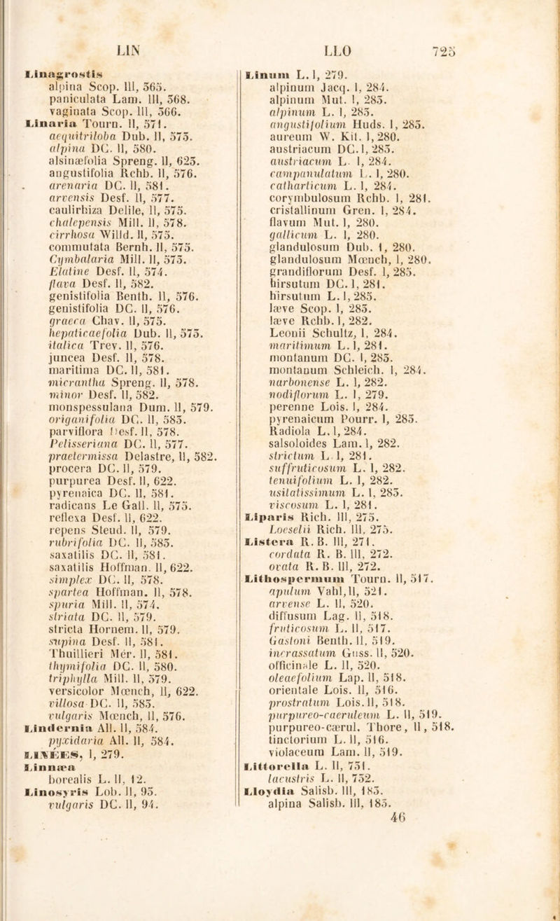 Unagi'ostis alpina Scop. 111, 565. paniculata Lan). 111, 568. vaginata Scop. 111, 566. Unaria Tourn. 11, 571. aequitriloba Dub. 11, 575. alpina DG. 11, 580. alsinæfolia Spreng. 11, 625. anguslifolia Rchb. 11, 576. arenaria DG. 11, 581. arvensis Desf. 11, 577. caulirhiza Delile, 11, 575. chalepensis Mill. 11, 578. cirrhosa Willd. 11, 575. commutata Bernh. 11, 575. Cqmbalaria Mill. Il, 575. E latine Desf. 11, 574. flava Desf. 11, 582. genistifolia Bentb. 11, 576. genistifolia DG. 11, 576. graeca Gbav. Il, 575. hepaticaefolia Dub. Il, 575. italien Trev. 11, 576. juncea Desf. 11, 578. maritinia DC. 11, 581. micrantha Spreng. 11, 578. minor Desf. 11, 582. monspessulana Dum. 11, 579. origanifoliâ DG. 11, 585. parviflora Desf. Il, 578. Pelisseriana DG. 11, 577. praetermissa Delastre, 11, 582. procera DG. Il, 579. purpurea Desf. Il, 622. pyrenaica DC. 11, 581. radieans Le Gall. 11, 575. reflexa Desf. 11, 622. repens Steud. Il, 579. rubrifolia DG. Il, 585. saxatilis DG. 11, 581. saxatilis Hoffman. 11, 622. simplex DG. 11, 578. spartea Hoffman. 11, 578. spuria Mill. Il, 574. striata DG. Il, 579. stricto Hornem. Il, 579. snpina Desf. Il, 581. Thuillieri Mér. 11, 581. thymifolia DG. Il, 580. triphylla Mill. Il, 579. versicolor Mœnch, 11, 622. villosa DG. 11, 585. vulgaris Mœnch, 11, 576. Umlernia Ail. Il, 584. pyxidaria Ail. 11, 584. 9J.YKE§, 1, 279. Linnæa borealis L. Il, 12. Linosyris Lob. Il, 95. vulgaris DC. Il, 94. Linuni L. 1, 279. alpinum Jacq. 1, 284. alpinum Mut. !, 285. alpinum L. 1, 285. angustifolium Huds. 1,285. aureum W. Kit. I, 280. austriacum DG. 1,285. austriacum L 1, 284. campanulatum L. I, 280. catharticum L. 1, 284. corymbulosum Rchb. 1, 281. cristallinum Gren. 1, 284. flavum Mut. 1, 280. gallicum L. 1, 280. glandulosum Dub. 1, 280. glandulosum Mœnch, 1, 280. grandiflorum Desf. I, 285. hirsutum DG. 1, 281. hirsutum L. 1,285. læve Scop. 1, 285. læve Rchb. 1, 282. Leonii Schultz, 1, 284. maritimum L. 1,281. montanum DG. I, 285. montauum Schleich. 1, 284. narbonense L. 1, 282. nodiflorum L. I, 279. perenne Lois. I, 284. pyrenaicum Pourr. 1, 285. Radiola L. 1, 284. salsoloides Lara.l, 282. strictum L 1, 281. suffruticosum L. 1, 282. tenuifolium L. 1, 282. usitatissimum L. 1, 285. viscosum L. 1, 281. Uparis Rich. 111, 275. Loeselii Rich. 111, 275. Listera R. B. Il], 271. cordata R. B. 111, 272. ovata R. B. 111, 272. Uthospcrmum Touru. 11,517. apulum Vahl,ll, 521. arvense L. 11, 520. diffusum Lag. Il, 518. fruticosum L. Il, 517. Gastoni Benth. 11, 519. incrassatum Gnss. 11, 520. officinale L. 11, 520. oleaefolium Lap. Il, 518. orientale Lois. 11, 516. prostratum Lois.11, 518. purpureo-caeruleum L. Il, 519. purpureo-cærul. Thore, 11,518. tinctorium L. Il, 516. vioiaceum Lam. 11, 519. I.Utorclla L. Il, 751. lacustris L. Il, 752. Lloyriia Salisb. III, 185. alpina Salisb. III, 185. 46