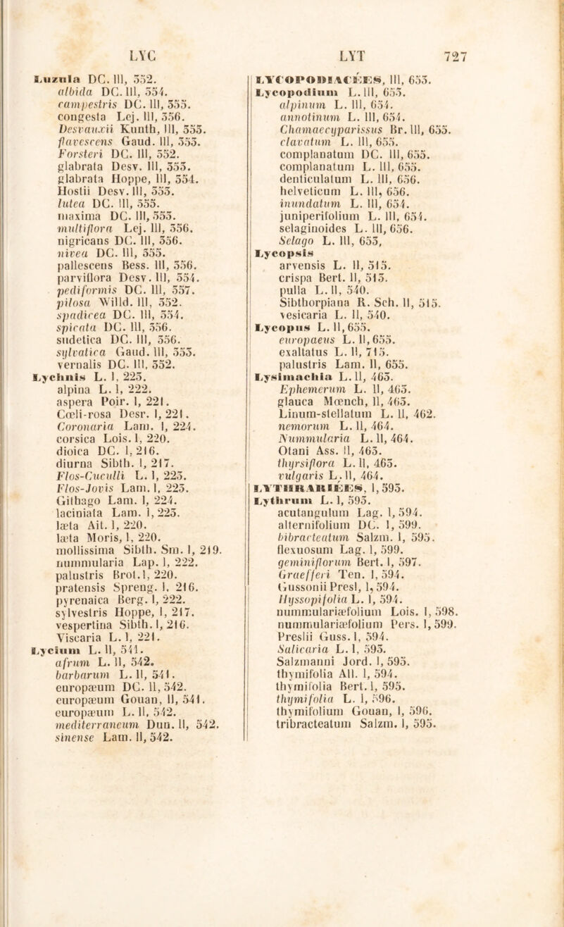 S.uzula DC. 11], 552. cübida DC. 111, 554. campestris DC. 111, 555. contesta Lej. 111,556. Desrauxii Kunth, 111, 555. flavcscens Gaud. 111, 555. Forsteri DC. 111, 552. glabrata Desv. 111, 555. glabrata Hoppe, 111, 554. Hostii Desv. 111, 555. lutea DC. 111, 555. niaxima DC. III, 555. multiflora Lej. 111, 556. nigricans DC. 111, 556. nivea DC. 111, 555. pallescens Hess. 111, 556. parviflora Desv. 111, 554. pediformis DC. 111, 557. pilosa Willd. 111, 552. spadicea DC. 111, 554. spicata DC. 111, 556. sudetica DC. 111, 556. sylvatica Gaud. 111, 555. vernalis DC. III, 552. Lychnis L. 1, 225. alpina L. 1, 222. aspera Poir. 1,221. Cœli-rosa Desr. 1,221. Coronaria Lam. I, 224. corsica Lois. 1, 220. dioica DC. 1,216. diurna Sibth. 1, 217. Flos-Cuculli L. 1, 225. Flos-Jovis Lam. 1, 225. Gilbago Lam. 1, 224. lacioiata Lam. 1,225. læta Ait. 1, 220. læta Moris, 1, 220. mollissima Sibth. Sm. 1, 219. nummularia Lap. 1, 222. palustris Brot. 1,220. pratensis Spreug. 1, 216. pyrenaica Berg. I, 222. sylveslris lloppe, 1, 217. vespertina Sibth. 1,216. Yiscaria L. 1, 221. ELycium L. 11, 541. afrum L. 11, 542. barbarum L. 11, 541. europæum DC. 11, 542. europæum Gouan, 11, 541. europæum L. 11, 542. mediterraneum Duu. Il, 542. sinense Lam. 11, 542. MTOPOWUtl'lES, 111, 655. Lycopotlium L. 111, 655. alpinum L. 111, 654. annotinum L. 111, 654. Chaînas cyparissus Br. 111, 655. clavatum L. 111, 655. complanatum DC. 111, 655. complanatum L. 111, 655. denticulatum L. 111, 656. helveticum L. 111, 656. inundatum L. 111, 654. juniperilolium L. 111, 654. selaginoides L. 111, 656. Sclago L. 111, 655, Iiycopsis arvensis L. 11,515. crispa Bert. Il, 515. pulla L. 11, 540. Sibthorpiana R. Sch. Il, 515. vesicaria L. Il, 540. Lycopus L. 11,655. europaeus L. 11,655. exaltatus L. Il, 715. palustris Lam. 11, 655. I,ysimacliia L. 11, 465. Ephemerurn L. H, 465. glauca Mœuch, 11, 465. Linum-stellatum L. 11, 462. nemorum L. 11, 464. Nummularia L. 11, 464. Otani Ass. il, 465. thyrsifora L. Il, 465. rulgaris L. 11, 464. LYTIIR4RIÉES, 1,595. Lythrum L. 1, 595. acutaugulum Lag. 1, 594. alternifolium DC. 1, 599. bibractentum Salzm. 1, 595. flexuosum Lag. 1, 599. geminiflorum Bert. 1, 597. Graefjeri Ten. 1,594. Gussonii Presl, 1,594. ilyssopifolia L. 1, 594. nummulariæfolium Lois. I, 598. nummulariæfolium Pers. 1,599. Preslii Guss. 1, 594. Salicaria L. 1, 595. Salzmaimi Jord. I, 595. thymifolia Ail. 1, 594. thymifolia Bert. 1, 595. thymifolia L. 1, 596. thymifolium Gouan, 1, 596. tribracteatum Salzm. 1, 595.