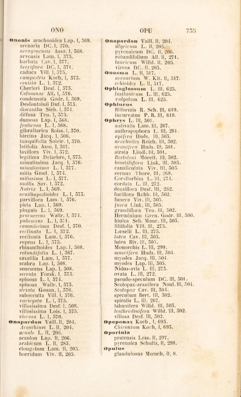 «>mmis arachnoidca Lap. I, 569. arenaria DC. 1, .“>70. arragonensis Asso, ], 5G8. arveusis Lam. 1, 575. barbata Cav. 1, 577. breviflora DC. 1, 571. caduca Yill. 1,575. campestris Koch, 1, 575. cenisia L. I, 572. Cherleri Desf. 1, 575. Columnae Ail. I, 576. condensata Godr. I, 569. Desfontainii Duf. 1,575. diacantha Sieb. 1,374. diffusa Ten. 1, 575. dumosa Lap. 1, 568. fruticosa L. 1, 568. gibraltarica Boiss. 1, 570. hircina Jacq. 1, 508. inæquifoiia Soleir. 1,570. lalifolia Asso, 1, 567. laxitlora Viv. 1, 572. légitima Delarbre, 1, 575. minulissima Jacq. 1, 576. minutissima L. 1, 577. mitis Gmel. 1, 574. mitissima L. 1, 577. mollis Sav. 1, 572. JSatrix L. I, 569. ornithopoclioides L. 1, 575. parviflora Lam. 1, 576. pieta Lap. 1, 569. pinguis L. 1, 569. procurrens Walle. 1, 574. pubescens L. 1, 57 1. ramosissima Desf. 1, 570. rerlinata L. 1, 572. reclinata Lam. 1, 576. repens L. 1, 575. rhiDanlhoides Lap. 1,508. rotundifolia L. 1, 567. saxatilis Lam. I, 577. scabra Lap. 1, 508. senescens Lap. 1, 508. serrât a Forsk. 1, 575. spinosa L. 1, 574. spinosa Wallr. I, 575. striata Gouan, 1, 576. subocculta Vill. I, 576. variegata L. 1,575. villosissima Desf. 1. 508. villosissima Lois. I, 575. vise osa L. 1, 570. Onopordon Vaill.ll, 204. Jcanthimn L. 11, 204. araule L. 11, 206. acauion Lap. 11, 206. arabicum L. Il, 283. elongatum Lam. 11, 205. horridum Viv. H, 205. Onopordoii Vaill. Il, 20L illgricum L. 11, 205. pyrenaicum DC. 11,206. rotundifolium AU. 11, 271. tauricum Willd. 11, 205. vireus DC. 11, 205. OBio.mna L. 11, 517. arenarium W. Kit. 11, 517. erhioides L. 11,517. Ophioglosttum L. 111, 625. lûsitanicum L. 111, 625. vulgatum L. 111, 625. 4$ pliiimis filifonnis R. Sch. 111, 619. iucurvatus P. B. 111, 618. Oplirys L. 111, 501. æstivalis Lam. 111, 267. antbropophora L. 111, 281. upifera Iluds. 111, 505. arachniles Reich. 111, 502. aranifera Iluds. 111, 501. atrala Lindl .111, 501. Bertoloni Morett. 111, 502. bombiliflora Liuk, 111, 503. canaliculata Viv. 111, 503. cernua '! bore, 111, 268. Corallorhiza L. 111, 274. corda ta L. 111, 272. densiflora Desf. 111, 282. fuciflora Rehb. lil, 502. funera Viv. 111, 505. fnsea Liuk, lll, 505. graudiflora Ten. lll, 502. Herminium Gren. Godr. lll, 500. hiulca Seb. Maur. lll, 505. liliifolia Vill. lll, 275. Lœselii L. lll, 275. lutea Cav. lll, 505. lutea Biv. lll, 505. Mouorchis L. lll, 299. museifera Huds. lll, 504. myodes Jacq. lll, 504. myodes Lap. lll, 505. INidus-avis L. lll, 273. ovata L. lll, 272. pseudo-speculum DC. lll, 501. Scolopax-aranifera Noul.lll, 50L Scolopax Cav. lll, 304. spéculum Bert. lll, 302. spiralis L. lll, 267. tabanifera Willd. lll, 505. tenlhredinifera Willd. lll, 502. villosa Desf. lll, 502. Opoponax Koch, I, 695. Chironium Koch, S, 693. Oporinia pratensis Less. Il, 297. pyrenaica Schtiltz, 11, 298. Opulns glandulosus Mœnch, II, 8.