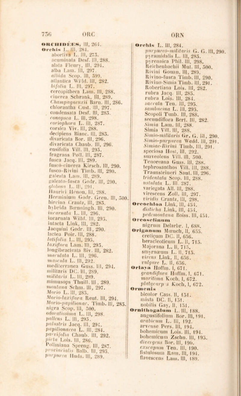 »h( iiii>i:i:m, 111, 204. OrcliiM |.. III, 28{. alx>rliva L. III, 27.1. ncuminata Desf. III, 288. al.ila I-lcury, III, 29 5. alba Lam. III, 297. albida Stop. III, 599. atlaniica Wjlld. III, 282. bifolia L. III. 297. cercopitheca Lam. Ill, 288. cinerea Schrank, III, 289. ('■hampagneuxii Barn. Ill, 2S0. chloranlha Gust. Ill, 297. condcnsata Desf. III, 285. eonnpsca L. Ill, 298. rorinphora L. Ill, 287. corsica Viv. Ill, 288. decipiens Bianc. Ill, 285. «livaricata Bor. III, 29(j. divaricala Chanb. Ill, 290. ensifolia Vill. III, 295. fragrans Poil. Ill, 287. fnsea Jacq. 111, 289. fusco-ciuerea Kirsch. III, 290. fusco-Rivini Timb. III, 290. galeala Lam. Ill, 289. palenlo-fusca (lotir. Ill, 290. glnbnsn L. 111,291. iIami» i Ilénon, 111, 288. Herminium (lotir. (Iren. Ill, 500.; hircin:i Granlz, III, 285. h)brida Btrnningh. III, 290. incarnatu L. Ill, 290. iuearnala NVilld. 1||, 295. intacta Link, 111, 282. Jaequiiii Godr. Ill, 290. lactea Poir. 111, 288. loti folia L. Ill, 295. laxiflora Lam. III, 295. longibracteala Biv. Ill, 282. mandata L. 111, 290. masntla L. 111, 292. medilerranea Guss. lil, 29 5. mililaris DG. 111, 289. militai is L. III, 289. mimusops Thuill. Ill. 289. mantuna Schm. III, 297. Morin I,. 111, 285. Vorio-laxiflora Reut. III, 295. Morio-papilinnar. Timb. III, 285. uigra Scop. 111, 500. odoratissima L. Ill, 298. Italiens L. 111, 295. palitslris Jacq. 111, 295. papilionacca L. 111. 285. pa< vilnlia Chnub. Ill, 292. I>i< la Lois. 111, 280. Polliniana Spreng. III, 287. prorinrialis Bail). III, 295. pnrpurea Hinls. Ill, 289. Orehl.s L. III, 284. jnirpurro-inilitaris G. (i. 111,290. p\ ramidalis L. Ill, 285. j)\ renaiea Pliil. III, 298. Reichenbachii Mu!. Ill, 500. K i v i ni Gouan, III, 289. Rivino-fusca Timb. III, 290. Rivino Simia Timb. III, 291. Robertiana Lois. III, 282. rubra Jacq. III, 285. rubra Lois. III, 285. sac cala Ten. Ill, 295. sambueina !.. Ill, 295. Scopoli Tmib. III, 288. secuudiflora Bert. III, 282. ■Si mi a Lam. III, 288. Simia Vill. III, 288. Simin-mililaris Gr. (i. lil, 290. Simm-pnrpnrca Wedd. III, 291. Simiac-liirini Timb. Ill, 291. speciosa IIosl. Ill, 292. suaveolens Vill. Ill, 500. Tenoreana Guss. III, 288. Icphrosanlhos Vill. III, 288. Traunsteiueri Saut, lil, 290. tridenlata Scop. III, 288. ustnlata L. III. 287. variegata Ail. III, 288. viresceus Zoll. III, 297. viridis Cranlz, 111, 298. Orcocliloa Link, 111, 15 5. distieha Link, 111, 45*. pedcmnntana Boiss. 111, 455. Oreosoliniini nigrum Delarbr. 1, 088. Ori^anuni Mœncli, 11, 055. creliçum DG. Il, 050. heraclcoticum I,. Il, 715. Majorana L. Il, 715. smyrnæum L. Il, 715. virais Link, 11, 050. vulgare L. Il, 050. Orla^u ïloffm. I, 071. grandiflnrn ïloffm. I, 071. maritima Koch, I, 072. plalgcarp s Koch, 1, 072. O rmenis bicolor Cass. 11, 151. mixta DC. Il, 151. nobilis Gay, 11, 151. Ornitliogalum L. III, 188. angustifolium Bor. Ill, 191. arabicum L. III, 192. arvense Pers. III, 195. bohemicum Lois. Ill, 195. bohémienm Zschn. III, 195. divergeas Bor. III, 190. exscapum Ten. III, 190. fislulosum Ram. Ill, 195. Ilavescens Lam. III, 189.