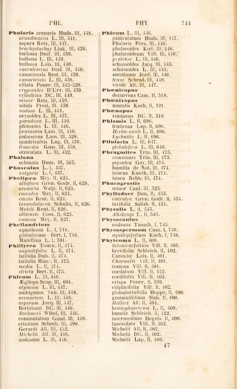 Phalaris areuaria Huds. 111, 448. arundinacea L. 111,441. aspera Retz, 111, 447. brachystachys Liuk, 111, 458. bulbosa Desf. 111, 459. bulbosa L. 111, 449. bulbosa Lois. 111, 440. caendescens Desf. 111, 440. canariensis Brot. 111, 458. canariensis L. 111, 458. ciliata Pourr. 111, 442-528. crypsoules D'L'rv. 111,459. cylindrica DC. 111, 449. minor llelz, 111, 459. nitida Presl, 111, 458. nodosa L. 111, 441. orysoides L. 111, 457. paradoxa L. 111, 440. phleoides L. 111, 446. præmorsa Lam. 111, 440. pubescens Lain. 111, 528. quadrivalyis Lag. 111, 458. iruncnta Guss. 111, 459. utriculata L. 111, 452. Phalona echinata Dura. 111, 565. Phaseolus L. 1, 457. vulgaris L. I, 457. Phelipæa Mcy. 11, 624. aIbiflora Gren. Godr. 11, 628. ar-enaria Walp. 11, 625. caerulea Mey. 11, 624. caesia Reut. 11, 624. lavandulacea Schultz, 11, 626. Muteli Reut. 11, 626. olbiensis Coss. 11, 625. ramosa Mey. 11, 627. Phellandrimn aquaticum L. 1, 716. globulosum Bert. 1, 716. Mutelliua L. 1,701. Phillyrea Tourn. Il, 474. angustifolia L. 11, 474. latifolia Dub. Il, 474. latifolia Maur. Il, 475. mcclia L. 11, 474. stricto Bert. 11, 475. Phlcuin L. 111, 446. Ægilops Scop. 111, 601. alpinum L. 111, 447. ambiguum ! en. 111, 448. arenarium L. 111, 448. asperum Jacq. 111, 447. Bertolonii DG. 111, 446. Boehmeri AVibel, 111, 446. commutation Gaud. 111, 448. cri ni t uni Schreb. III, 490. Gerardi Ail. 111, 452. Michelii Ail. 111, 448. nodosum L. 111, 446. Plilemn L. III, 446. paniculatum Huds. 111, 5i7. Phalaris Pers. 111, 446. phalaroides Kœl. 111, 446. phalaroideura Vill. 111, 448/ pratense L. 111, 446. schœnoides Jacq. 111, 445. schœnoides L. 111, 445. serotinura Jord. 111, 446. tenue Schrad. 111, 449. viride Ail. 111, 447. Phœnicopns decurreDS Cass. 11, 518. PhœnixopiiM muralis Koch, 11, 521. Phoenopus viraineus DC. Il, 518. Phlomis L. Il, 696. fruticosa Lap. 11, 696. Herba-venti L. 11, 696. Lychnitis L. 11, 696. Pilularia L. 111, 647. globulifera L. 111, 648. Phragmitcs Triu. 111, 475. commuais Trin. 111, 475. gigantea Gay, 111, 474. humilis de TSot. III, 474. isiacus Kunlh, 111, 474. isiaca Rcbb. 111, 474. Phucagi'ostis minor Caul. 111, 525. Phyllodoce Don, li, 453. caerulea Gren. Godr. 11, 454. taxifolia Salisb. 11, 454. Physalis L. 11, 545. Alkekengi I,. 11, 545. Physocaulus nodosus Tausch, I, 745. Physospermum Cuss. 1, 748. aquilegifolium Koch, 1, 748. Phytemna L. Il, 400. betonicaefolium Vill. Il, 403. brevifolia Schleich. 11, 402. Carestiæ Lois. Il, 401. Charmeln \ ill. Il, 401. comosa Vill. 11, 401. cordaturn Vill. Il, 422. cordifolia Vill. 11, 402. crispa Pourr. Il, 599. ellipticifolia Vill. 11, 502. globulariæfolia Hoppe, 11, 400. graminifolium Sieb. 11, 400. Halleri Ail. 11, 404. hemisphaericum L. 11, 400. humile Schleich. 11, 422. intermedium liegets. 11, 400. lanceolata Vill. Il, 402. Michelii Ail. 11, 402. Michelii DC. 11, 402. Michelii Lap. 11, 400. 47