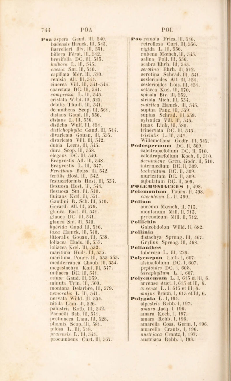 roi 7-4-4 P OA i*ou aspera Gaud. III. 540. badensis IIa*nck, 111, 5 45. Barrelieri Biv. III, 551. biflora Ferai, 111, 542. bre\ ifolia DC. 111, 545. bulbosu L. 111, 543. mes la Sm. 111, 5 40. capillala Mér. III, 570. renisia AU. III, 54 4. ciuerea Vill. 111, 541-544. coarelata DC. III, 541. compressa L. III, 545. cristata Willd. IM, 525. debilis Thuill. III, 541. derumbens Scop. 111,561. distans Gaud. III, 556. distans L. 111, 556. disticha Wulf. 111, 454. distirhopinjlla Gaud. III, 544. divaricata Gouan, III, 555. divaricala Vill. 111, 542. dubia Leers, 111, 545. dura Seop. 111, 558. elegans L)C. 111, 540. Eragroslis Ail. III, 548. Eragroslis L. 111, 547. Feratiana Boiss. 111, 542. fertilis Host, 111, 542. festucæformis Ilost, 111, 55 4. flrxuosa Ilost, 111, 544. flexuosa Sm. 111, 540. fluitans Kœl. III, 551. Gaudmi K. Scli. III, 540. Gerardi Ail. 11!, 570. glauca Bast. III, 541. glauca DC. 111,541. glatira Sut. III, 540. hybrida Gaud. 111, 546. taxa Ilænek, III, 540. littoralis Gouan, 111, 558. loliacea Iluds. 111, 557. loliacea Kœl. 111, 552. marilima Huds. 111, 555. maritima Pourr. 111, 555-555. mediterranea Chaub. 111, 554. megastachja Kœl. 111, 547. iniliacea DC. 111,541. minor Gaud. 111, 559. minuta Trin. III, 500. montnna Delarbre, III, 579. ncmoralis L. 111,541. nervata Willd. 111, 554. nitida Lam. III, 526. palus!ris Roth, 111, 5 52. Parnelli B a b. 111, 541. pectinacea Lam. 111, 528. phœnix Scop. 111, 581. pilosa L. 111, 548. pralmsis L. III, 544. proeumbens Curt. 111, 557. I*ao rcmola Fries, 111, 546. retroflexa Curt. III, 556. rigida L. 111, 556. rubens Mœneh.lll 545. salina Poil. III, 556. srabra Elirh. 111, 545. serotiua Ehrh. 111,542. serolina Schrad. III, 541. seslerioides AU. III, 45 4 . seslerioides Lois. 111, 454. setacea Kœl. III, 570. spieata Biv. III, 552. striata Midi. 111, 554. sudetica Ilænek, III, 545. supiua Pauz. 111, 559. supina Schrad. 111,559. sjIvatica Vill. III, 545. tenax Link, III, 580. trinervata DC. III, 5 45. trivialis L. III, 545. Willemetiana Godfr. III, 545. PodoMperiinini DC. Il, 309. caleitrapæfolium DC. Il, 510. ealcitrapæfolium Koeh, II, 510. derumbens Gren. Godr. II, 510. intermedium DC. Il, 509. laciniaium DC. II. 509. muricatum DC. Il, 509. subulatuin DC. Il, 509. i*OLivNO.\i %(i;i:«i il, 498. Pôlenioiiiuni Tourn 11, 498. raeruleum L. 11, 499. l*oliuiii aureuui Mœnch, 11, 715. montanum M i 11. 11. 715. pjrenaicum Mill. Il, 712. Pollichia Galeobdolou Willd. Il, 682. Polli nia distachya Spreug. III, 467. Gr\Ilus S[)reng. III, 468. l*olianthCN tuberosa L. 111, 226. Polycarpon Ld'fl. 1, 607. alsinæfoliuin DC. 1, 607. peploides DC. 1, 608. tetraphyllum L. I, 607. I*ol yen e ni uni L. I, 615 et 111, G. arveuse Auct. 1, 615 et 111, 6. arvense L. 1, 615 et 111, 6. majus Braun, I, 615 et 111, 6. Polygala L. I, 194. alpestris Rchb. I, 197. amaia Jaeq. I, 196. amara Koch, I, 197. amara Rchb. 1, 196. amarella Coss. Germ. 1, 196. amarella Crantz, I, 196. (instruira Crantz, 1, 197. austriaca Rchb. 1, 198.